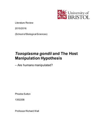Literature Review
2015/2016
(School of BiologicalSciences)
Toxoplasma gondii and The Host
Manipulation Hypothesis
– Are humans manipulated?
Phoebe Sutton
1302208
ProfessorRichard Wall
 