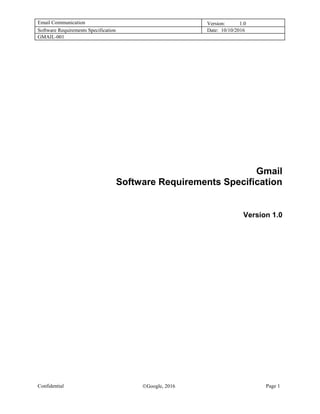 Email Communication Version: 1.0
Software Requirements Specification Date: 10/10/2016
GMAIL-001
Confidential Google, 2016 Page 1
Gmail
Software Requirements Specification
Version 1.0
 
