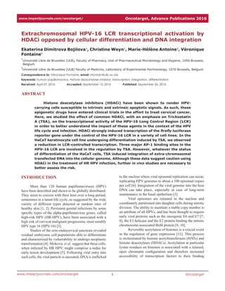 Oncotarget1www.impactjournals.com/oncotarget
www.impactjournals.com/oncotarget/ Oncotarget, Advance Publications 2016
Extrachromosomal HPV-16 LCR transcriptional activation by
HDACi opposed by cellular differentiation and DNA integration
Ekaterina Dimitrova Bojilova1
, Christine Weyn1
, Marie-Hélène Antoine2
, Véronique
Fontaine1
1
Université Libre de Bruxelles (ULB), Faculty of Pharmacy, Unit of Pharmaceutical Microbiology and Hygiene, 1050 Brussels,
Belgium
2
Université Libre de Bruxelles (ULB) Faculty of Medicine, Laboratory of Experimental Hormonology, 1070 Brussels, Belgium
Correspondence to: Véronique Fontaine, email: vfontain@ulb.ac.be
Keywords: human papillomavirus, histone deacetylase inhibitor, transcription, integration, differentiation
Received: April 07, 2016     Accepted: September 13, 2016     Published: September 26, 2016
ABSTRACT
Histone deacetylase inhibitors (HDACi) have been shown to render HPV-
carrying cells susceptible to intrinsic and extrinsic apoptotic signals. As such, these
epigenetic drugs have entered clinical trials in the effort to treat cervical cancer.
Here, we studied the effect of common HDACi, with an emphasis on Trichostatin
A (TSA), on the transcriptional activity of the HPV-16 Long Control Region (LCR)
in order to better understand the impact of these agents in the context of the HPV
life cycle and infection. HDACi strongly induced transcription of the firefly luciferase
reporter gene under the control of the HPV-16 LCR in a variety of cell lines. In the
HaCaT keratinocyte cell line undergoing differentiation induced by TSA, we observed
a reduction in LCR-controlled transcription. Three major AP-1 binding sites in the
HPV-16 LCR are involved in the regulation by TSA. However, whatever the status
of differentiation of the HaCaT cells, TSA induced integration of extra-chromosomal
transfected DNA into the cellular genome. Although these data suggest caution using
HDACi in the treatment of HR HPV infection, further in vivo studies are necessary to
better assess the risk.
INTRODUCTION
More than 120 human papillomaviruses (HPV)
have been described and shown to be globally distributed.
They seem to coexist with their host over a long period,
sometimes in a latent life cycle, as suggested by the wide
variety of different types detected at random sites of
healthy skin [1, 2]. Persistent genital infections by some
specific types of the alpha-papillomavirus genus, called
high-risk HPV (HR-HPV), have been associated with a
high risk of cervical malignant progression, most notably
HPV type 16 (HPV-16) [3].
Studies of the ecto-endocervical junctions revealed
residual embryonic cell populations able to differentiate
and characterized by vulnerability to undergo neoplastic
transformation [4]. Mirkovic et al. suggest that these cells,
when infected by HR HPV, might comprise a nidus for
early lesion development [5]. Following viral entry into
such cells, the viral particle is uncoated, DNA is trafficked
to the nucleus where viral episomal replication can occur,
replicating HPV genomes to about a 100 episomal copies
per cell [6]. Integration of the viral genome into the host
DNA can take place, especially in case of long-term
maintenance in the basal epithelium [3].
Viral episomes are retained in the nucleus and
coordinately partitioned into daughter cells during mitotic
division. The ability to maintain a stable copy number is
an attribute of all HPVs, and has been thought to require
early viral proteins such as the oncogenic E6 and E7 [7,
8], the E1 helicase and the E2 protein binding the mitotic
chromosome-associated Brd4 protein [9, 10].
Reversible acetylation of histones is a crucial event
in the regulation of gene expression [11]. This process
is orchestrated by histone acetyltransferases (HATs) and
histone deacetylases (HDACs). Acetylation at particular
lysine residues on histones is associated with a relaxed,
open chromatin configuration and therefore increased
accessibility of transcription factors to their binding
 