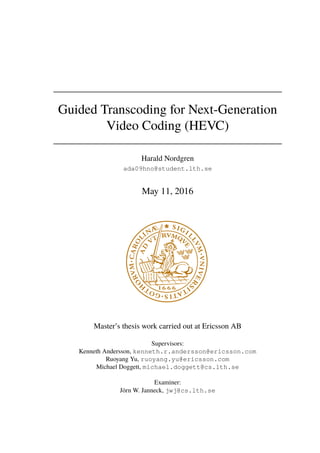 Guided Transcoding for Next-Generation
Video Coding (HEVC)
Harald Nordgren
ada09hno@student.lth.se
May 11, 2016
Master’s thesis work carried out at Ericsson AB
Supervisors:
Kenneth Andersson, kenneth.r.andersson@ericsson.com
Ruoyang Yu, ruoyang.yu@ericsson.com
Michael Doggett, michael.doggett@cs.lth.se
Examiner:
Jörn W. Janneck, jwj@cs.lth.se
 
