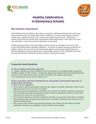 rmc.org Healthy Eating Active Living (HEAL) Strategies for Schools Page 1
	
  
Healthy Celebrations
in Elementary Schools
Why Healthier Celebrations?
	
  
From birthday parties to holiday events, there are numerous celebrations throughout the school year,
and food and beverages are usually part of these celebrations. A single classroom party can easily
include pizza, sugary juice drinks, cake, cupcakes and a goody bag with candy. While there is
nothing wrong with an occasional treat, non-nutritious foods and beverages - those high in fat, sugar,
salt, and calories - may be the norm for celebrations at your school.
Health-promoting schools ensure that healthy, nutritious choices are included in all activities that
involve food and beverages, including celebrations. To provide an optimal learning environment for
children, schools strive to create an environment that supports and encourages healthy behaviors.
School celebrations provide an opportunity to make healthy eating fun. Also, shifting the focus from
the food to the child at celebrations promotes a positive learning environment.
	
  
Frequently Asked Questions
Q: Why are healthy celebrations important?
A: Healthy celebrations promote a healthier school environment by encouraging healthy eating habits.
“Healthier students are better learners. Strategically planned and evidence-based school health programs
and services have been shown to have a positive correlation with academic achievement.”
- Dr. Charles Basch, Journal of School Health, 2011
Q: How can teachers and school staff help parents and guardians understand the importance of
having healthy celebrations?
A: Here are a few suggestions:
• Write a letter to parents and guardians asking for their support for healthy celebrations. (Please see the
following Sample Parent Letter for an example.)
• Send a list to parents and guardians with healthy ways to honor their children’s birthday at school and
a list of healthy snacks that are acceptable to bring to school for celebrations. (Please see the Healthy
Alternatives for Classroom Celebrations list.)
• Write about the importance of healthy celebrations and share a success story in the school’s newsletter.
• Take and post pictures of students enjoying themselves at healthy celebrations in the hallways and on
classroom bulletin boards.
• Start or join a school wellness team and invite parents to join. Parents can share ideas for healthy
celebrations and discuss any challenges at school wellness team meetings.
 