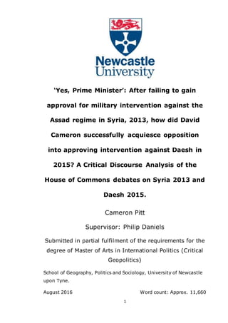 1
‘Yes, Prime Minister’: After failing to gain
approval for military intervention against the
Assad regime in Syria, 2013, how did David
Cameron successfully acquiesce opposition
into approving intervention against Daesh in
2015? A Critical Discourse Analysis of the
House of Commons debates on Syria 2013 and
Daesh 2015.
Cameron Pitt
Supervisor: Philip Daniels
Submitted in partial fulfilment of the requirements for the
degree of Master of Arts in International Politics (Critical
Geopolitics)
School of Geography, Politics and Sociology, University of Newcastle
upon Tyne.
August 2016 Word count: Approx. 11,660
 