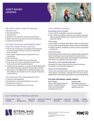 ASSET-BASED
LENDING
© 2016 Sterling National Bank
ABLSS 1/16
Commercial
Lending
Cash
Management
Specialty
Finance
Specialized
Business
Personal
Banking
Private
Banking
Wealth
Services*
Business Checking
& Savings
Our Full Range of Banking Solutions
We offer a wide range of financing
solutions for:
!	 Recapitalizations
!	 Acquisitions
!	 Growth and working capital requirements
!	 Debt restructuring and turnaround situations
!	 Capital Expenditures
Our loan structures are flexible to best
meet the needs of your business.
!	 Senior secured loans including revolving lines
of credit supported by accounts receivable
and inventory
!	 Term loans supported by equipment and
real estate
!	 FILO tranches
!	 Seasonal and traditional over-advances
!	 Cash flow term loans available based upon
historical pro forma performance
!	 Underwriting capacity in excess of $100,000,000
(provided through Sterling’s Syndication Team)
!	 Hold sizes of $5,000,000 to $40,000,000, with
the ability to syndicate loans for larger financing
requirements
Your Business May Also Benefit from:
!	 Treasury Management
!	 Syndication and Capital Market Services
!	 Equipment Finance
!	 Commercial Real Estate Financing
Loan Solutions Include:
Revolving Lines of Credit
!	 Up to 90% of eligible accounts receivable
!	 Up to 60% of eligible inventory with higher advance
rates available based upon appraisal and to meet
seasonal needs
Term loans
!	 Up to 80% of orderly liquidation value of equipment
!	 Up to 75% of appraised fair market value of real estate
!	 CapEx facilities available to finance new equipment
purchases
Cash flow loans
A percentage of the total senior credit facility exceeding
asset coverage may be provided if supported by
sufficient cash flow to meet amortization requirements
and within acceptable leverage levels
Second lien and subordinated debt
Available through preferred third-party sources
through our syndication platform
Tenors and Amortization
Tenors are typically three to five years, with term loan
amortization schedules ranging from five to 15 years,
depending on the assets and asset mix securing the loans
For more information, please contact:
Dan Chapa
Senior Managing Director
Direct: (212) 575.3470
Cell: (312) 933.6094
dchapa@snb.com
Ernest Pelli
Managing Director
Direct: (212) 575.2455
epelli@snb.com
*Not FDIC-Insured. No Bank Guarantee.
May Lose Value.
 