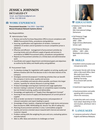 CV of Jessica Johnson 1
JESSICA JOHNSON
DETAILED CV
Email: jess710johnson@gmail.com
HP No.: 012 390 6140
WORK EXPERIENCE
Procurement Associate / Jan 2015 – Sept 2016
Measat Broadcast Network Systems (Astro)
Key Responsibilities:
 Administrative Tasks
• Review and verify Purchase Requisition (PR) to ensure compliance with
MBNS Procurement Policy, procedures and guidelines.
• Sourcing, qualification and registration of vendors. Commercial
validation of vendors and of quotation to ensure competitive prices is
obtained.
• Effective and efficient management of procurement activities by
ensuring timely and cost-efficient supply of goods and services in
accordance to MBNS Procurement policy, procedures and guidelines
• Reports on Procurement activities on a timely basis and administrative
work
• Coordinate and support department and divisional goals and objectives
as outline by the Safety and Health policy and guidelines
 Procurement Tasks
• To develop strategy for negotiation with suppliers on pricing, quality and
delivery timeline with the final decision to be in the best interest of the
company
• Strategize commercial proposal in tendering activities that can benefit
the company in terms value, quality and services
• To plan, consolidate and execute where possible, purchases into larger
volume / quantity for volume discount or pricing rebate
• Product knowledge covering basic technical and usage application
• Decision making in selection of vendor on competitive aspect including
but not limited to pricing, quality and deliverables
• Knowledge and application of “Supply Chain Management Concept”
• Sourcing of new source of supply and development of current panel of
supplier
• Role as tender secretariat in tendering process and preparation of
relevant evaluation and report leading to award
• Knowledge of basic taxation, shipping and logistic trade terms and process
flow (Incoterms 2000, Withholding tax, Service Tax, Bill of Lading etc)
• Planning of procurement activities in area / commodities assigned
• Quality and service oriented nature towards both internal and external
customer request
• Problem solving skills like weighing the pros and cons, evaluating options
and alternatives
• Able to offer ideas and solutions to challenges on hand
EDUCATION
● Diploma in Interior Design
2006 – 2008
KBU International College,
Damansara
● Sijil Pelajaran Tinggi
Malaysia (STPM)
2002 – 2004
Anglo Chinese (Methodist)
School, Ipoh
● Sijil Pelajaran Malaysia
(SPM) / 1997 – 2001
Methodist Girls School,
Ipoh
 SKILLS
● Excellent communication and
interpersonal skills.
● Computer literate with strong
skills in Microsoft Office, Basic
Microsoft Excel, Basic
AutoCAD, Online Auction
Bidding Tool Ariba,
Procurement SAP and the
internet.
● Good event organizing skills
● Good presentation and public
speaking skills to precisely
inform the necessary.
● Leadership skills and a strong
team player depending on time
and situation, whichever role is
called for.
 LANGUAGES
● I converse and write in fluent
English and Bahasa Malaysia.
 