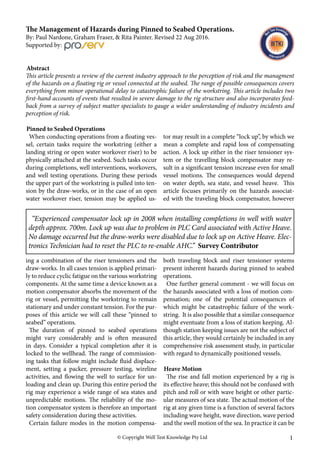 © Copyright Well Test Knowledge Pty Ltd 1
The Management of Hazards during Pinned to Seabed Operations.
By: Paul Nardone, Graham Fraser, & Rita Painter. Revised 22 Aug 2016.
Supported by:
Abstract
This article presents a review of the current industry approach to the perception of risk and the managment
of the hazards on a floating rig or vessel connected at the seabed. The range of possible consequences covers
everything from minor operational delay to catastrophic failure of the workstring. This article includes two
first-hand accounts of events that resulted in severe damage to the rig structure and also incorporates feed-
back from a survey of subject matter specialists to gauge a wider understanding of industry incidents and
perception of risk.
Pinned to Seabed Operations
When conducting operations from a floating ves-
sel, certain tasks require the workstring (either a
landing string or open water workover riser) to be
physically attached at the seabed. Such tasks occur
during completions, well interventions, workovers,
and well testing operations. During these periods
the upper part of the workstring is pulled into ten-
sion by the draw-works, or in the case of an open
water workover riser, tension may be applied us-
ing a combination of the riser tensioners and the
draw-works. In all cases tension is applied primari-
ly to reduce cyclic fatigue on the various workstring
components. At the same time a device known as a
motion compensator absorbs the movement of the
rig or vessel, permitting the workstring to remain
stationary and under constant tension. For the pur-
poses of this article we will call these “pinned to
seabed” operations.
The duration of pinned to seabed operations
might vary considerably and is often measured
in days. Consider a typical completion after it is
locked to the wellhead. The range of commission-
ing tasks that follow might include fluid displace-
ment, setting a packer, pressure testing, wireline
activities, and flowing the well to surface for un-
loading and clean up. During this entire period the
rig may experience a wide range of sea states and
unpredictable motions. The reliability of the mo-
tion compensator system is therefore an important
safety consideration during these activities.
Certain failure modes in the motion compensa-
tor may result in a complete “lock up”, by which we
mean a complete and rapid loss of compensating
action. A lock up either in the riser tensioner sys-
tem or the travelling block compensator may re-
sult in a significant tension increase even for small
vessel motions. The consequences would depend
on water depth, sea state, and vessel heave. This
article focuses primarily on the hazards associat-
ed with the traveling block compensator, however
both traveling block and riser tensioner systems
present inherent hazards during pinned to seabed
operations.
One further general comment - we will focus on
the hazards associated with a loss of motion com-
pensation; one of the potential consequences of
which might be catastrophic failure of the work-
string. It is also possible that a similar consequence
might eventuate from a loss of station keeping. Al-
though station keeping issues are not the subject of
this article, they would certainly be included in any
comprehensive risk assessment study, in particular
with regard to dynamically positioned vessels.
Heave Motion
The rise and fall motion experienced by a rig is
its effective heave; this should not be confused with
pitch and roll or with wave height or other partic-
ular measures of sea state. The actual motion of the
rig at any given time is a function of several factors
including wave height, wave direction, wave period
and the swell motion of the sea. In practice it can be
“Experienced compensator lock up in 2008 when installing completions in well with water
depth approx. 700m. Lock up was due to problem in PLC Card associated with Active Heave.
No damage occurred but the draw-works were disabled due to lock up on Active Heave. Elec-
tronics Technician had to reset the PLC to re-enable AHC.” Survey Contributor
 