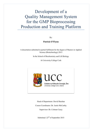 Development of a
Quality Management System
for the GMP Bioprocessing
Production and Training Platform
By:
Patrick O’Flynn
A dissertation submitted in partial fulfilment for the degree of Masters in Applied
Science (Biotechnology) 2015
In the School of Biochemistry and Cell Biology
At University College Cork
Head of Department: David Sheehan
Course Coordinator: Dr. Justin McCarthy
Supervisor: Dr. Colman Casey
Submitted: 22nd
of September 2015
 