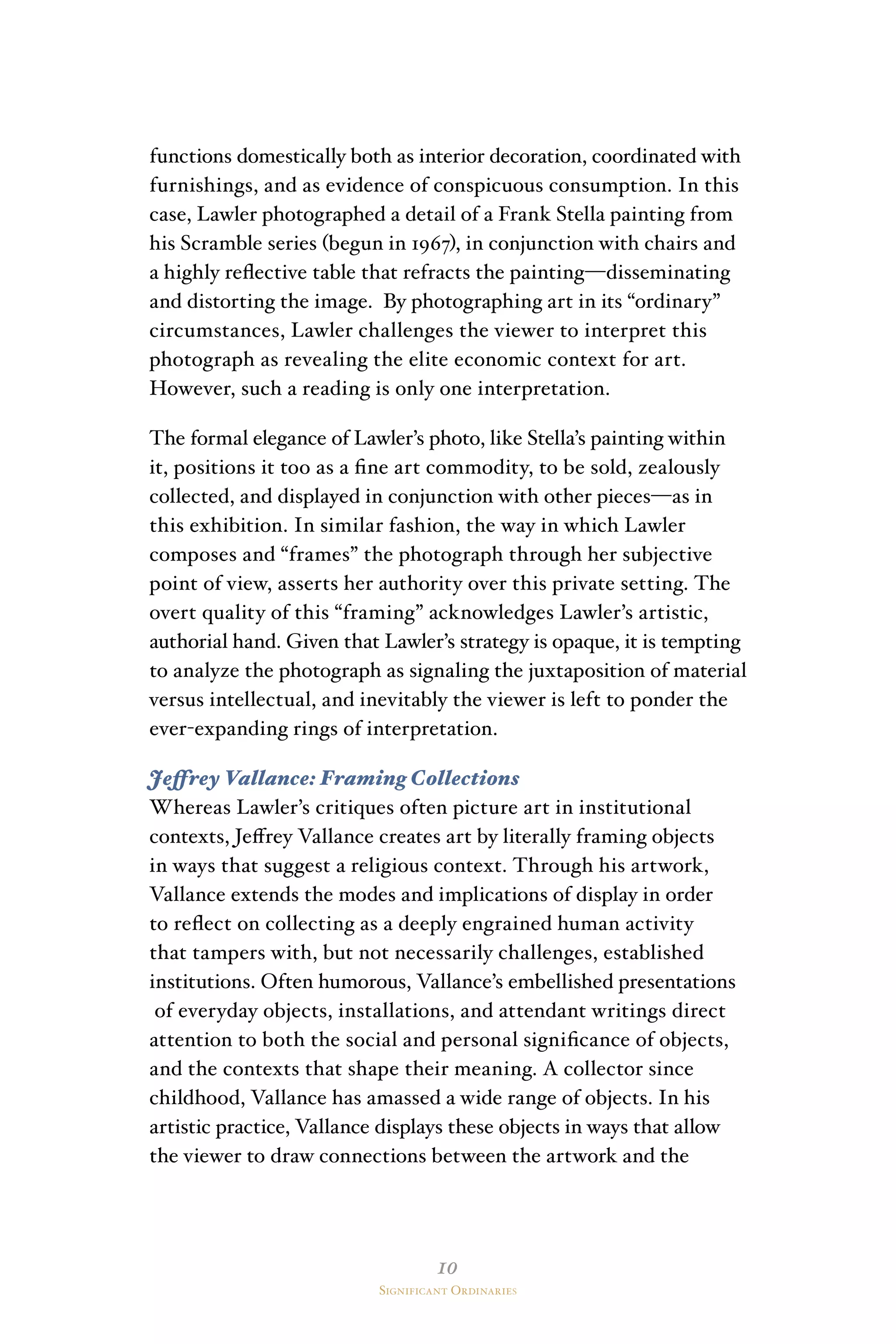 10
Significant Ordinaries
functions domestically both as interior decoration, coordinated with
furnishings, and as evidence of conspicuous consumption. In this
case, Lawler photographed a detail of a Frank Stella painting from
his Scramble series (begun in 1967), in conjunction with chairs and
a highly reflective table that refracts the painting—disseminating
and distorting the image. By photographing art in its “ordinary”
circumstances, Lawler challenges the viewer to interpret this
photograph as revealing the elite economic context for art.
However, such a reading is only one interpretation.
The formal elegance of Lawler’s photo, like Stella’s painting within
it, positions it too as a fine art commodity, to be sold, zealously
collected, and displayed in conjunction with other pieces—as in
this exhibition. In similar fashion, the way in which Lawler
composes and “frames” the photograph through her subjective
point of view, asserts her authority over this private setting. The
overt quality of this “framing” acknowledges Lawler’s artistic,
authorial hand. Given that Lawler’s strategy is opaque, it is tempting
to analyze the photograph as signaling the juxtaposition of material
versus intellectual, and inevitably the viewer is left to ponder the
ever-expanding rings of interpretation.
Jeffrey Vallance: Framing Collections
Whereas Lawler’s critiques often picture art in institutional
contexts, Jeffrey Vallance creates art by literally framing objects
in ways that suggest a religious context. Through his artwork,
Vallance extends the modes and implications of display in order
to reflect on collecting as a deeply engrained human activity
that tampers with, but not necessarily challenges, established
institutions. Often humorous, Vallance’s embellished presentations
of everyday objects, installations, and attendant writings direct
attention to both the social and personal significance of objects,
and the contexts that shape their meaning. A collector since
childhood, Vallance has amassed a wide range of objects. In his
artistic practice, Vallance displays these objects in ways that allow
the viewer to draw connections between the artwork and the
 