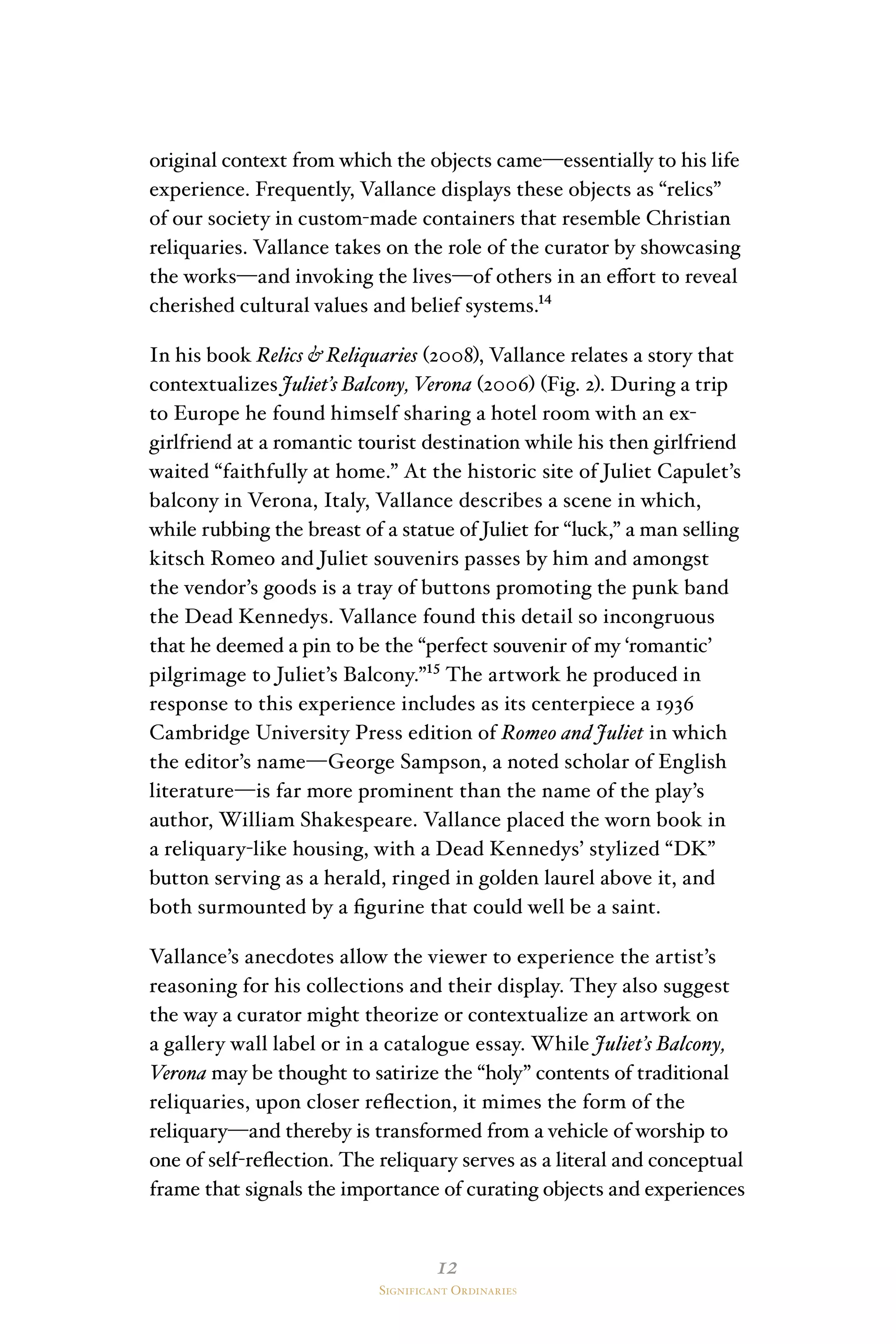 12
Significant Ordinaries
original context from which the objects came—essentially to his life
experience. Frequently, Vallance displays these objects as “relics”
of our society in custom-made containers that resemble Christian
reliquaries. Vallance takes on the role of the curator by showcasing
the works—and invoking the lives—of others in an effort to reveal
cherished cultural values and belief systems.¹⁴
In his book Relics & Reliquaries (2008), Vallance relates a story that
contextualizes Juliet’s Balcony, Verona (2006) (Fig. 2). During a trip
to Europe he found himself sharing a hotel room with an ex-
girlfriend at a romantic tourist destination while his then girlfriend
waited “faithfully at home.” At the historic site of Juliet Capulet’s
balcony in Verona, Italy, Vallance describes a scene in which,
while rubbing the breast of a statue of Juliet for “luck,” a man selling
kitsch Romeo and Juliet souvenirs passes by him and amongst
the vendor’s goods is a tray of buttons promoting the punk band
the Dead Kennedys. Vallance found this detail so incongruous
that he deemed a pin to be the “perfect souvenir of my ‘romantic’
pilgrimage to Juliet’s Balcony.”¹⁵ The artwork he produced in
response to this experience includes as its centerpiece a 1936
Cambridge University Press edition of Romeo and Juliet in which
the editor’s name—George Sampson, a noted scholar of English
literature—is far more prominent than the name of the play’s
author, William Shakespeare. Vallance placed the worn book in
a reliquary-like housing, with a Dead Kennedys’ stylized “DK”
button serving as a herald, ringed in golden laurel above it, and
both surmounted by a figurine that could well be a saint.
Vallance’s anecdotes allow the viewer to experience the artist’s
reasoning for his collections and their display. They also suggest
the way a curator might theorize or contextualize an artwork on
a gallery wall label or in a catalogue essay. While Juliet’s Balcony,
Verona may be thought to satirize the “holy” contents of traditional
reliquaries, upon closer reflection, it mimes the form of the
reliquary—and thereby is transformed from a vehicle of worship to
one of self-reflection. The reliquary serves as a literal and conceptual
frame that signals the importance of curating objects and experiences
 