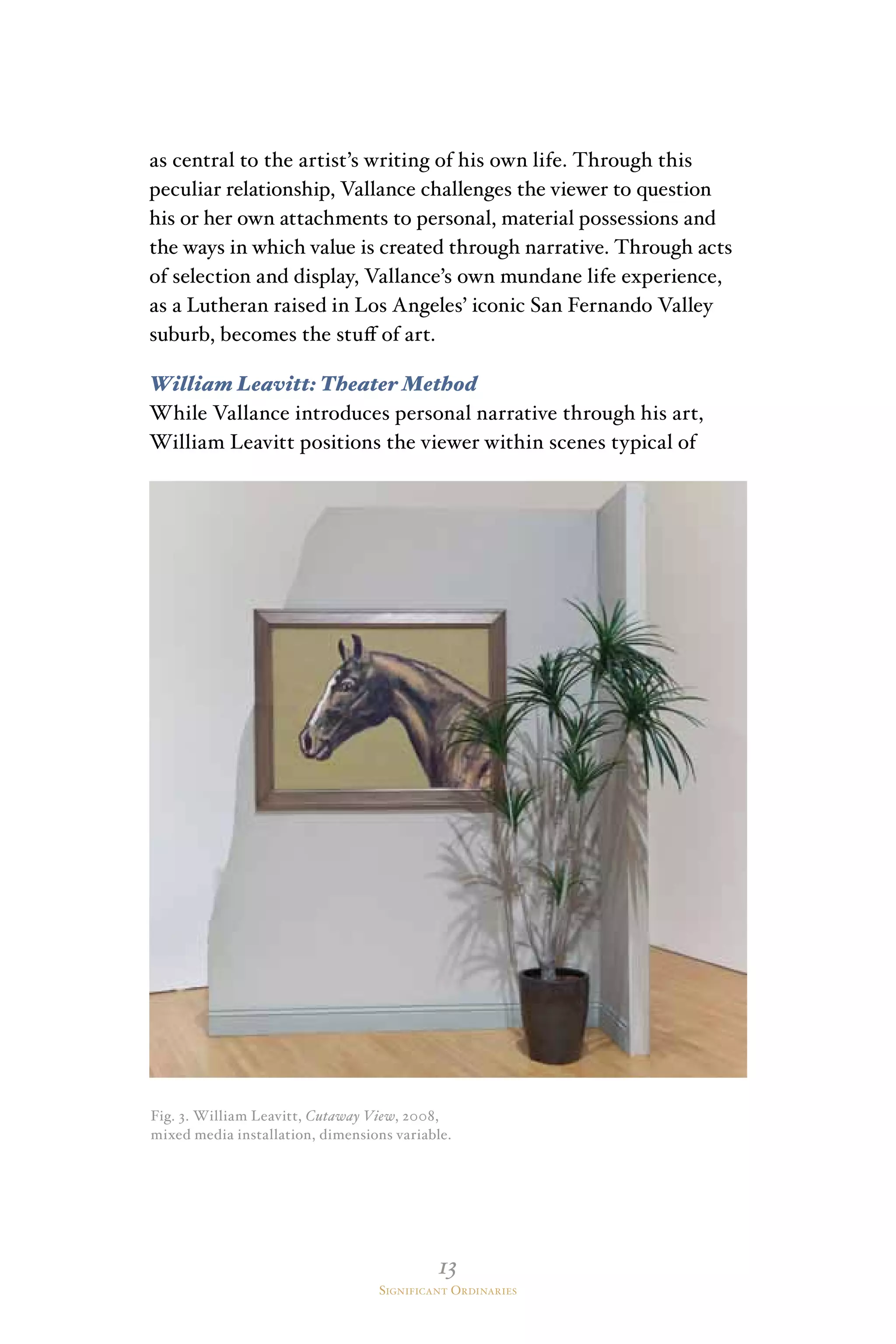 13
Significant Ordinaries
as central to the artist’s writing of his own life. Through this
peculiar relationship, Vallance challenges the viewer to question
his or her own attachments to personal, material possessions and
the ways in which value is created through narrative. Through acts
of selection and display, Vallance’s own mundane life experience,
as a Lutheran raised in Los Angeles’ iconic San Fernando Valley
suburb, becomes the stuff of art.
William Leavitt: Theater Method
While Vallance introduces personal narrative through his art,
William Leavitt positions the viewer within scenes typical of
Fig. 3. William Leavitt, Cutaway View, 2008,
mixed media installation, dimensions variable.
 