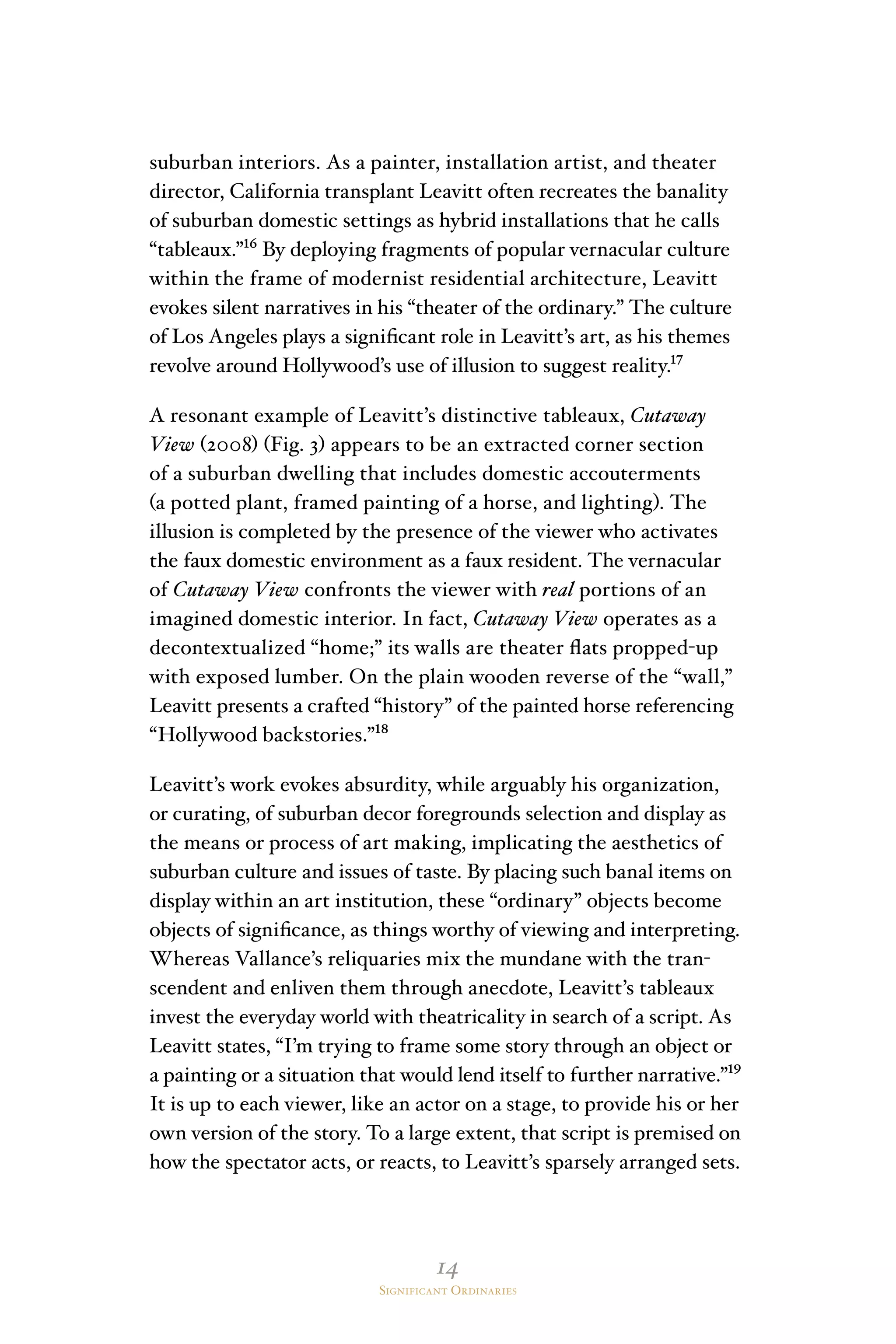 14
Significant Ordinaries
suburban interiors. As a painter, installation artist, and theater
director, California transplant Leavitt often recreates the banality
of suburban domestic settings as hybrid installations that he calls
“tableaux.”¹⁶ By deploying fragments of popular vernacular culture
within the frame of modernist residential architecture, Leavitt
evokes silent narratives in his “theater of the ordinary.” The culture
of Los Angeles plays a significant role in Leavitt’s art, as his themes
revolve around Hollywood’s use of illusion to suggest reality.¹⁷
A resonant example of Leavitt’s distinctive tableaux, Cutaway
View (2008) (Fig. 3) appears to be an extracted corner section
of a suburban dwelling that includes domestic accouterments
(a potted plant, framed painting of a horse, and lighting). The
illusion is completed by the presence of the viewer who activates
the faux domestic environment as a faux resident. The vernacular
of Cutaway View confronts the viewer with real portions of an
imagined domestic interior. In fact, Cutaway View operates as a
decontextualized “home;” its walls are theater flats propped-up
with exposed lumber. On the plain wooden reverse of the “wall,”
Leavitt presents a crafted “history” of the painted horse referencing
“Hollywood backstories.”¹⁸
Leavitt’s work evokes absurdity, while arguably his organization,
or curating, of suburban decor foregrounds selection and display as
the means or process of art making, implicating the aesthetics of
suburban culture and issues of taste. By placing such banal items on
display within an art institution, these “ordinary” objects become
objects of significance, as things worthy of viewing and interpreting.
Whereas Vallance’s reliquaries mix the mundane with the tran-
scendent and enliven them through anecdote, Leavitt’s tableaux
invest the everyday world with theatricality in search of a script. As
Leavitt states, “I’m trying to frame some story through an object or
a painting or a situation that would lend itself to further narrative.”¹⁹
It is up to each viewer, like an actor on a stage, to provide his or her
own version of the story. To a large extent, that script is premised on
how the spectator acts, or reacts, to Leavitt’s sparsely arranged sets.
 