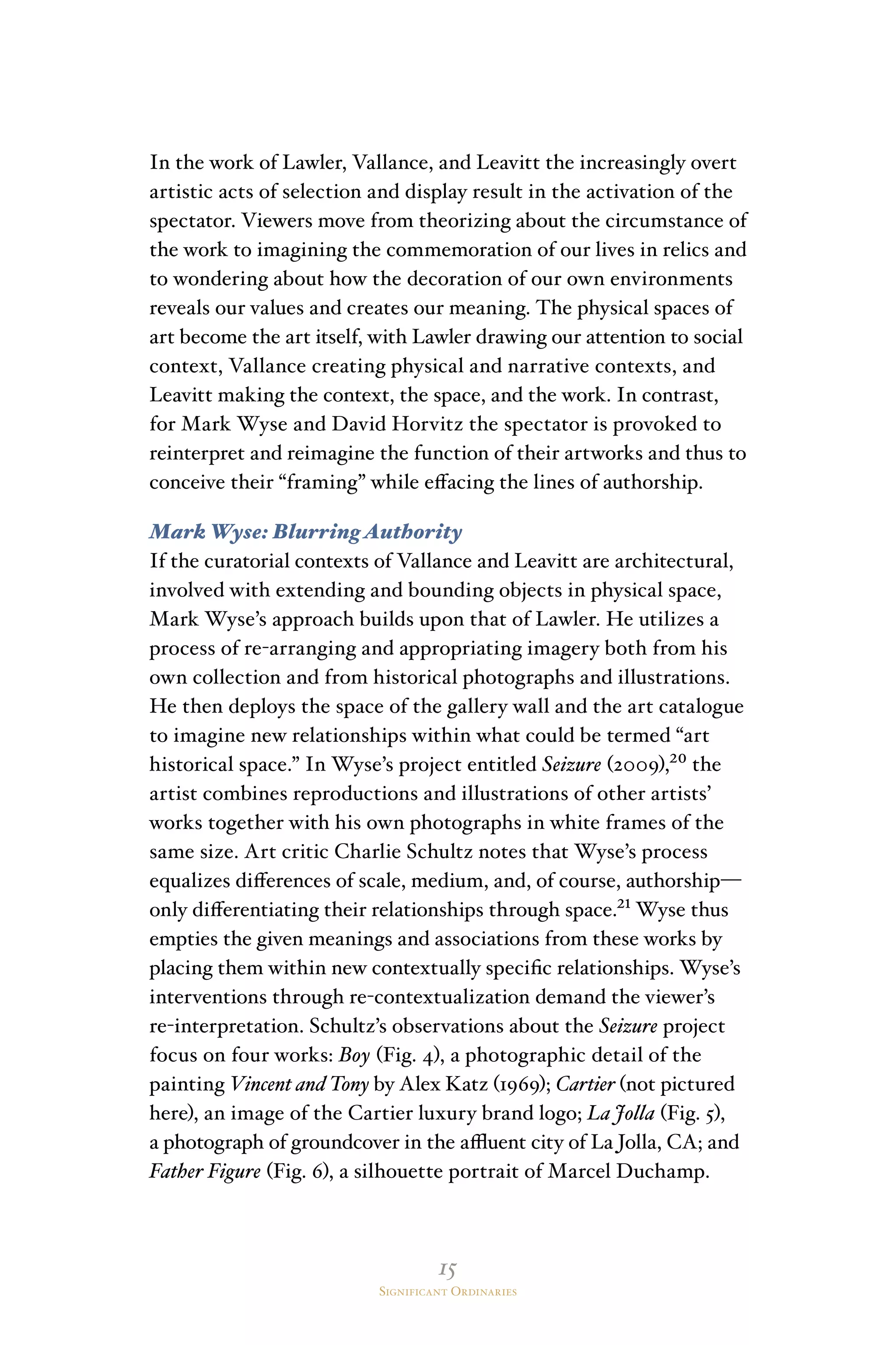 15
Significant Ordinaries
In the work of Lawler, Vallance, and Leavitt the increasingly overt
artistic acts of selection and display result in the activation of the
spectator. Viewers move from theorizing about the circumstance of
the work to imagining the commemoration of our lives in relics and
to wondering about how the decoration of our own environments
reveals our values and creates our meaning. The physical spaces of
art become the art itself, with Lawler drawing our attention to social
context, Vallance creating physical and narrative contexts, and
Leavitt making the context, the space, and the work. In contrast,
for Mark Wyse and David Horvitz the spectator is provoked to
reinterpret and reimagine the function of their artworks and thus to
conceive their “framing” while effacing the lines of authorship.
Mark Wyse: Blurring Authority
If the curatorial contexts of Vallance and Leavitt are architectural,
involved with extending and bounding objects in physical space,
Mark Wyse’s approach builds upon that of Lawler. He utilizes a
process of re-arranging and appropriating imagery both from his
own collection and from historical photographs and illustrations.
He then deploys the space of the gallery wall and the art catalogue
to imagine new relationships within what could be termed “art
historical space.” In Wyse’s project entitled Seizure (2009),²⁰ the
artist combines reproductions and illustrations of other artists’
works together with his own photographs in white frames of the
same size. Art critic Charlie Schultz notes that Wyse’s process
equalizes differences of scale, medium, and, of course, authorship—
only differentiating their relationships through space.²¹ Wyse thus
empties the given meanings and associations from these works by
placing them within new contextually specific relationships. Wyse’s
interventions through re-contextualization demand the viewer’s
re-interpretation. Schultz’s observations about the Seizure project
focus on four works: Boy (Fig. 4), a photographic detail of the
painting Vincent and Tony by Alex Katz (1969); Cartier (not pictured
here), an image of the Cartier luxury brand logo; La Jolla (Fig. 5),
a photograph of groundcover in the affluent city of La Jolla, CA; and
Father Figure (Fig. 6), a silhouette portrait of Marcel Duchamp.
 