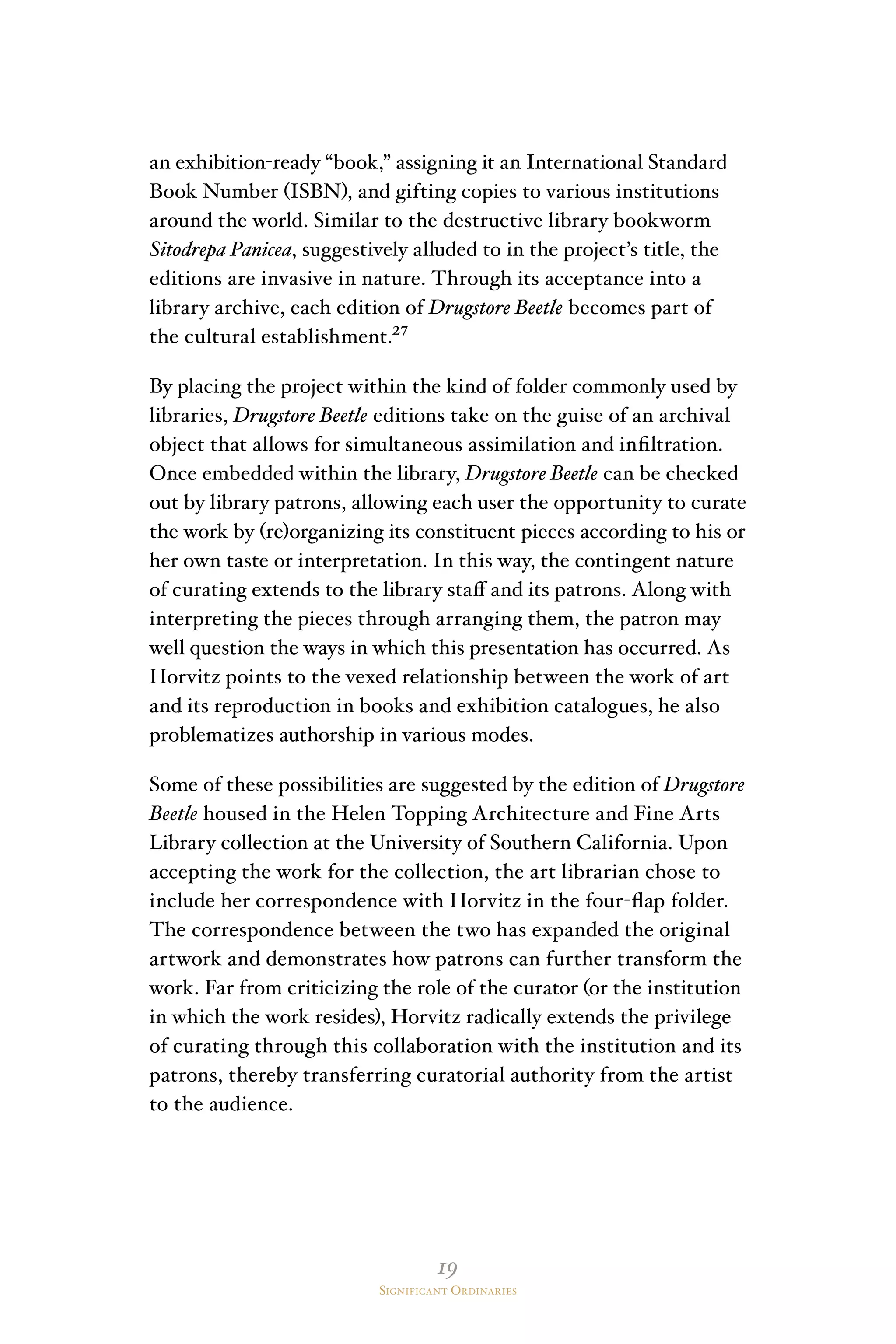 19
Significant Ordinaries
an exhibition-ready “book,” assigning it an International Standard
Book Number (ISBN), and gifting copies to various institutions
around the world. Similar to the destructive library bookworm
Sitodrepa Panicea, suggestively alluded to in the project’s title, the
editions are invasive in nature. Through its acceptance into a
library archive, each edition of Drugstore Beetle becomes part of
the cultural establishment.²⁷
By placing the project within the kind of folder commonly used by
libraries, Drugstore Beetle editions take on the guise of an archival
object that allows for simultaneous assimilation and infiltration.
Once embedded within the library, Drugstore Beetle can be checked
out by library patrons, allowing each user the opportunity to curate
the work by (re)organizing its constituent pieces according to his or
her own taste or interpretation. In this way, the contingent nature
of curating extends to the library staff and its patrons. Along with
interpreting the pieces through arranging them, the patron may
well question the ways in which this presentation has occurred. As
Horvitz points to the vexed relationship between the work of art
and its reproduction in books and exhibition catalogues, he also
problematizes authorship in various modes.
Some of these possibilities are suggested by the edition of Drugstore
Beetle housed in the Helen Topping Architecture and Fine Arts
Library collection at the University of Southern California. Upon
accepting the work for the collection, the art librarian chose to
include her correspondence with Horvitz in the four-flap folder.
The correspondence between the two has expanded the original
artwork and demonstrates how patrons can further transform the
work. Far from criticizing the role of the curator (or the institution
in which the work resides), Horvitz radically extends the privilege
of curating through this collaboration with the institution and its
patrons, thereby transferring curatorial authority from the artist
to the audience.
 