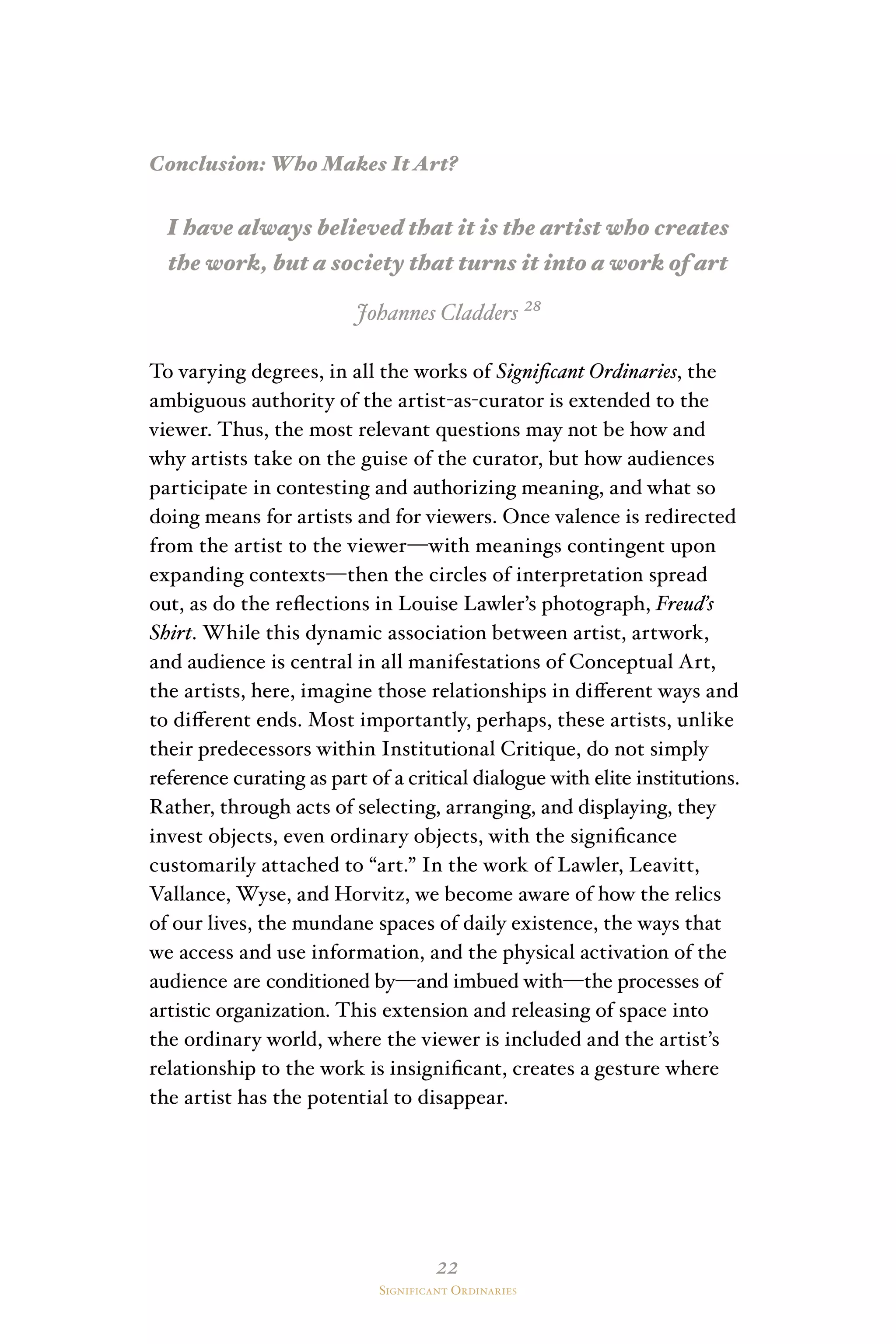 22
Significant Ordinaries
Conclusion: Who Makes It Art?
I have always believed that it is the artist who creates
the work, but a society that turns it into a work of art
Johannes Cladders ²⁸
To varying degrees, in all the works of Significant Ordinaries, the
ambiguous authority of the artist-as-curator is extended to the
viewer. Thus, the most relevant questions may not be how and
why artists take on the guise of the curator, but how audiences
participate in contesting and authorizing meaning, and what so
doing means for artists and for viewers. Once valence is redirected
from the artist to the viewer—with meanings contingent upon
expanding contexts—then the circles of interpretation spread
out, as do the reflections in Louise Lawler’s photograph, Freud’s
Shirt. While this dynamic association between artist, artwork,
and audience is central in all manifestations of Conceptual Art,
the artists, here, imagine those relationships in different ways and
to different ends. Most importantly, perhaps, these artists, unlike
their predecessors within Institutional Critique, do not simply
reference curating as part of a critical dialogue with elite institutions.
Rather, through acts of selecting, arranging, and displaying, they
invest objects, even ordinary objects, with the significance
customarily attached to “art.” In the work of Lawler, Leavitt,
Vallance, Wyse, and Horvitz, we become aware of how the relics
of our lives, the mundane spaces of daily existence, the ways that
we access and use information, and the physical activation of the
audience are conditioned by—and imbued with—the processes of
artistic organization. This extension and releasing of space into
the ordinary world, where the viewer is included and the artist’s
relationship to the work is insignificant, creates a gesture where
the artist has the potential to disappear.
 