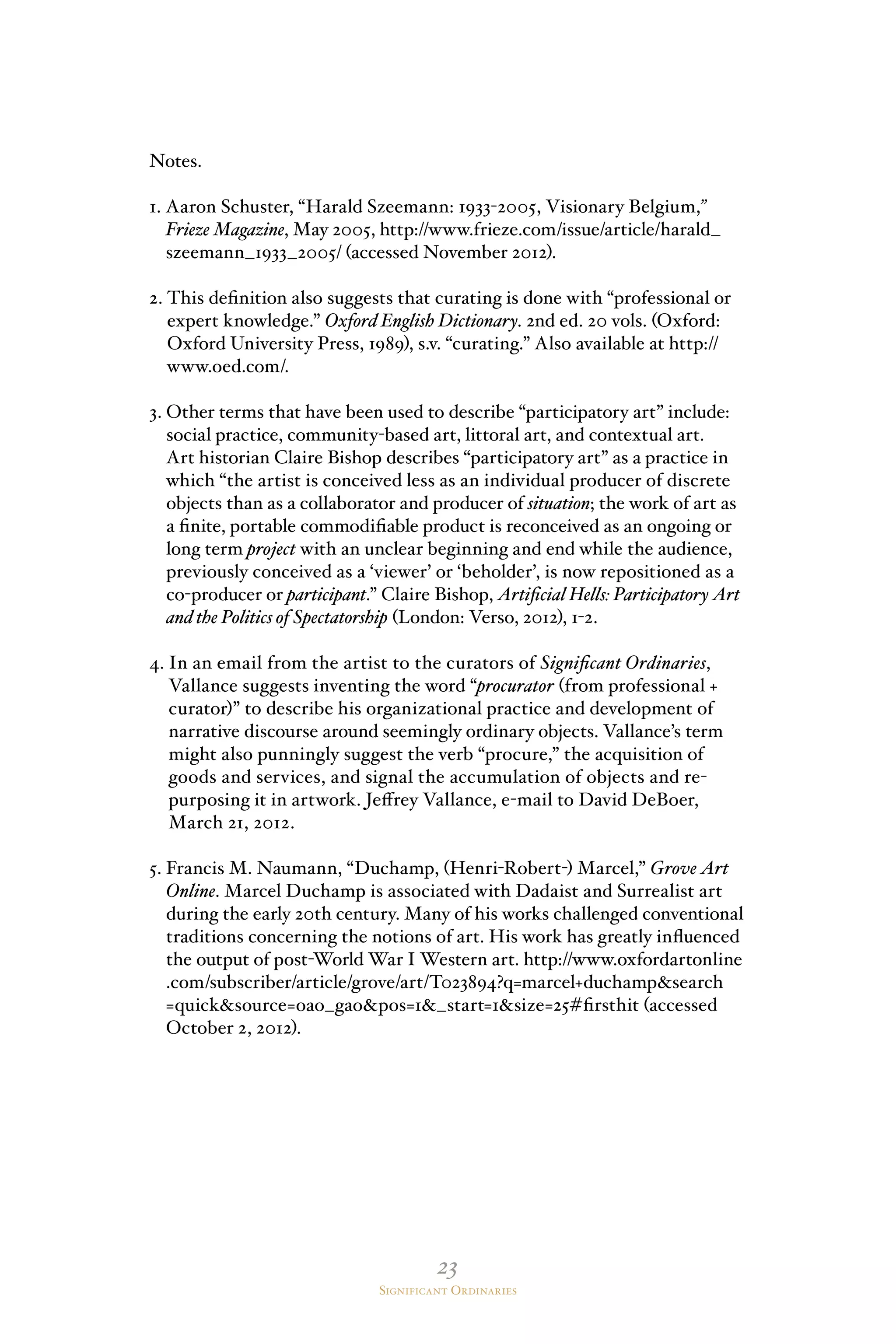 23
Significant Ordinaries
Notes.
1. Aaron Schuster, “Harald Szeemann: 1933-2005, Visionary Belgium,”
Frieze Magazine, May 2005, http://www.frieze.com/issue/article/harald_
szeemann_1933_2005/ (accessed November 2012).
2. This definition also suggests that curating is done with “professional or
expert knowledge.” Oxford English Dictionary. 2nd ed. 20 vols. (Oxford:
Oxford University Press, 1989), s.v. “curating.” Also available at http://
www.oed.com/.
3. Other terms that have been used to describe “participatory art” include:
social practice, community-based art, littoral art, and contextual art.
Art historian Claire Bishop describes “participatory art” as a practice in
which “the artist is conceived less as an individual producer of discrete
objects than as a collaborator and producer of situation; the work of art as
a finite, portable commodifiable product is reconceived as an ongoing or
long term project with an unclear beginning and end while the audience,
previously conceived as a ‘viewer’ or ‘beholder’, is now repositioned as a
co-producer or participant.” Claire Bishop, Artificial Hells: Participatory Art
and the Politics of Spectatorship (London: Verso, 2012), 1-2.
4. In an email from the artist to the curators of Significant Ordinaries,
Vallance suggests inventing the word “procurator (from professional +
curator)” to describe his organizational practice and development of
narrative discourse around seemingly ordinary objects. Vallance’s term
might also punningly suggest the verb “procure,” the acquisition of
goods and services, and signal the accumulation of objects and re-
purposing it in artwork. Jeffrey Vallance, e-mail to David DeBoer,
March 21, 2012.
5. Francis M. Naumann, “Duchamp, (Henri-Robert-) Marcel,” Grove Art
Online. Marcel Duchamp is associated with Dadaist and Surrealist art
during the early 20th century. Many of his works challenged conventional
traditions concerning the notions of art. His work has greatly influenced
the output of post-World War I Western art. http://www.oxfordartonline
.com/subscriber/article/grove/art/T023894?q=marcel+duchampsearch
=quicksource=oao_gaopos=1_start=1size=25#firsthit (accessed
October 2, 2012).
 