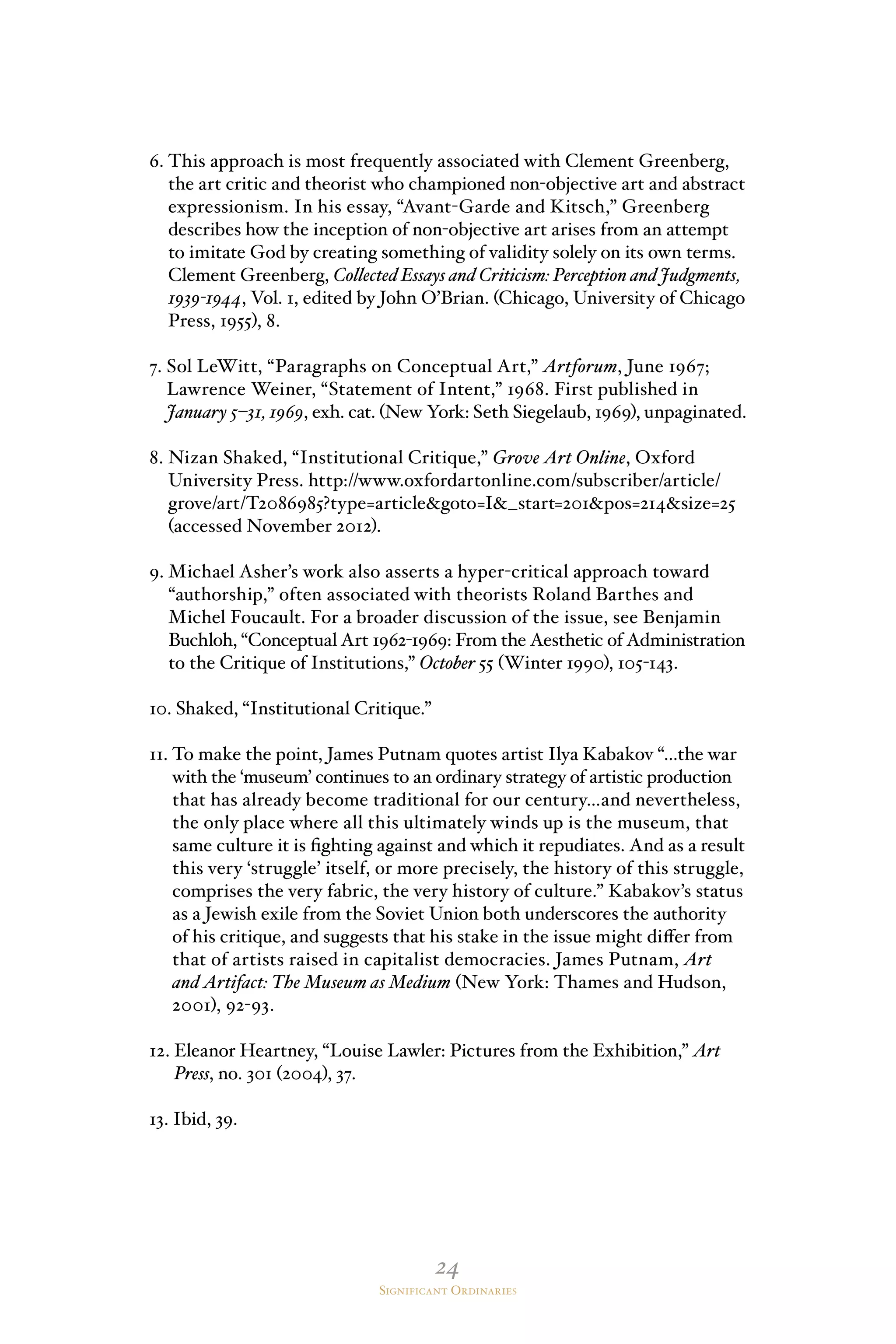 24
Significant Ordinaries
6. This approach is most frequently associated with Clement Greenberg,
the art critic and theorist who championed non-objective art and abstract
expressionism. In his essay, “Avant-Garde and Kitsch,” Greenberg
describes how the inception of non-objective art arises from an attempt
to imitate God by creating something of validity solely on its own terms.
Clement Greenberg, Collected Essays and Criticism: Perception and Judgments,
1939-1944, Vol. 1, edited by John O’Brian. (Chicago, University of Chicago
Press, 1955), 8.
7. Sol LeWitt, “Paragraphs on Conceptual Art,” Artforum, June 1967;
Lawrence Weiner, “Statement of Intent,” 1968. First published in
January 5–31, 1969, exh. cat. (New York: Seth Siegelaub, 1969), unpaginated.
8. Nizan Shaked, “Institutional Critique,” Grove Art Online, Oxford
University Press. http://www.oxfordartonline.com/subscriber/article/
grove/art/T2086985?type=articlegoto=I_start=201pos=214size=25
(accessed November 2012).
9. Michael Asher’s work also asserts a hyper-critical approach toward
“authorship,” often associated with theorists Roland Barthes and
Michel Foucault. For a broader discussion of the issue, see Benjamin
Buchloh, “Conceptual Art 1962-1969: From the Aesthetic of Administration
to the Critique of Institutions,” October 55 (Winter 1990), 105-143.
10. Shaked, “Institutional Critique.”
11. To make the point, James Putnam quotes artist Ilya Kabakov “…the war
with the ‘museum’ continues to an ordinary strategy of artistic production
that has already become traditional for our century…and nevertheless,
the only place where all this ultimately winds up is the museum, that
same culture it is fighting against and which it repudiates. And as a result
this very ‘struggle’ itself, or more precisely, the history of this struggle,
comprises the very fabric, the very history of culture.” Kabakov’s status
as a Jewish exile from the Soviet Union both underscores the authority
of his critique, and suggests that his stake in the issue might differ from
that of artists raised in capitalist democracies. James Putnam, Art
and Artifact: The Museum as Medium (New York: Thames and Hudson,
2001), 92-93.
12. Eleanor Heartney, “Louise Lawler: Pictures from the Exhibition,” Art
Press, no. 301 (2004), 37.
13. Ibid, 39.
 