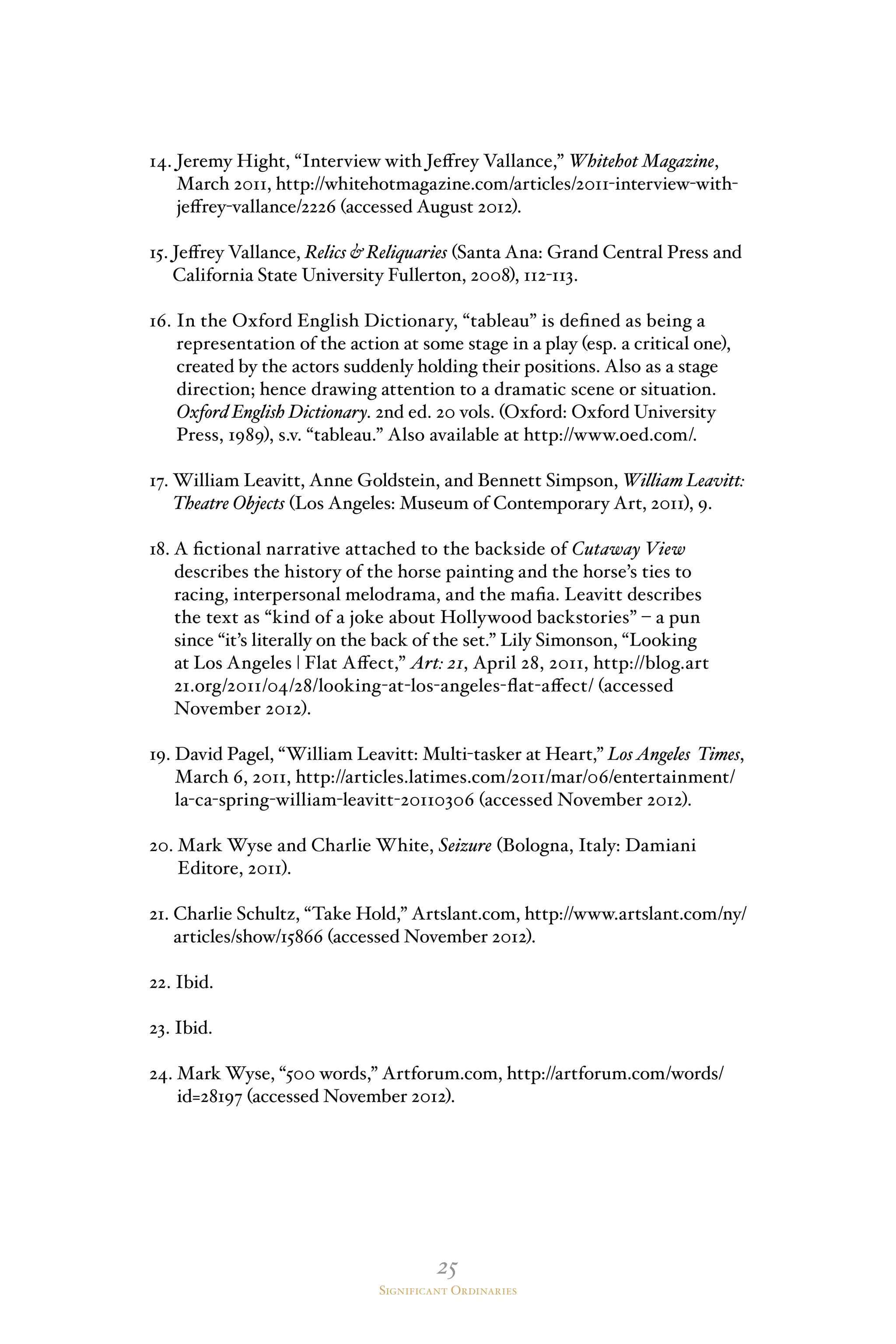25
Significant Ordinaries
14. Jeremy Hight, “Interview with Jeffrey Vallance,” Whitehot Magazine,
March 2011, http://whitehotmagazine.com/articles/2011-interview-with-
jeffrey-vallance/2226 (accessed August 2012).
15. Jeffrey Vallance, Relics  Reliquaries (Santa Ana: Grand Central Press and
California State University Fullerton, 2008), 112-113.
16. In the Oxford English Dictionary, “tableau” is defined as being a
representation of the action at some stage in a play (esp. a critical one),
created by the actors suddenly holding their positions. Also as a stage
direction; hence drawing attention to a dramatic scene or situation.
Oxford English Dictionary. 2nd ed. 20 vols. (Oxford: Oxford University
Press, 1989), s.v. “tableau.” Also available at http://www.oed.com/.
17. William Leavitt, Anne Goldstein, and Bennett Simpson, William Leavitt:
Theatre Objects (Los Angeles: Museum of Contemporary Art, 2011), 9.
18. A fictional narrative attached to the backside of Cutaway View
describes the history of the horse painting and the horse’s ties to
racing, interpersonal melodrama, and the mafia. Leavitt describes
the text as “kind of a joke about Hollywood backstories” – a pun
since “it’s literally on the back of the set.” Lily Simonson, “Looking
at Los Angeles | Flat Affect,” Art: 21, April 28, 2011, http://blog.art
21.org/2011/04/28/looking-at-los-angeles-flat-affect/ (accessed
November 2012).
19. David Pagel, “William Leavitt: Multi-tasker at Heart,” Los Angeles Times,
March 6, 2011, http://articles.latimes.com/2011/mar/06/entertainment/
la-ca-spring-william-leavitt-20110306 (accessed November 2012).
20. Mark Wyse and Charlie White, Seizure (Bologna, Italy: Damiani
Editore, 2011).
21. Charlie Schultz, “Take Hold,” Artslant.com, http://www.artslant.com/ny/
articles/show/15866 (accessed November 2012).
22. Ibid.
23. Ibid.
24. Mark Wyse, “500 words,” Artforum.com, http://artforum.com/words/
id=28197 (accessed November 2012).
 