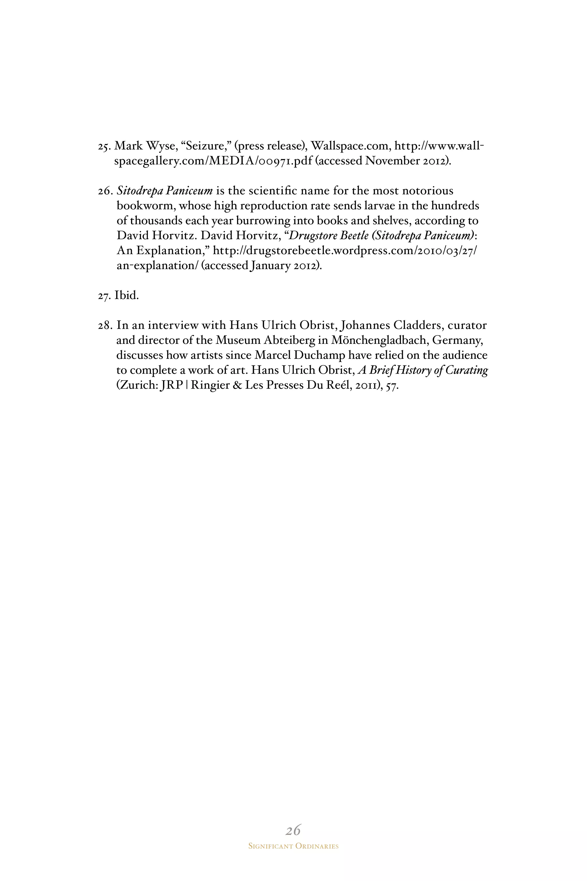 26
Significant Ordinaries
25. Mark Wyse, “Seizure,” (press release), Wallspace.com, http://www.wall-
spacegallery.com/MEDIA/00971.pdf (accessed November 2012).
26. Sitodrepa Paniceum is the scientific name for the most notorious
bookworm, whose high reproduction rate sends larvae in the hundreds
of thousands each year burrowing into books and shelves, according to
David Horvitz. David Horvitz, “Drugstore Beetle (Sitodrepa Paniceum):
An Explanation,” http://drugstorebeetle.wordpress.com/2010/03/27/
an-explanation/ (accessed January 2012).
27. Ibid.
28. In an interview with Hans Ulrich Obrist, Johannes Cladders, curator
and director of the Museum Abteiberg in Mönchengladbach, Germany,
discusses how artists since Marcel Duchamp have relied on the audience
to complete a work of art. Hans Ulrich Obrist, A Brief History of Curating
(Zurich: JRP | Ringier  Les Presses Du Reél, 2011), 57.
 