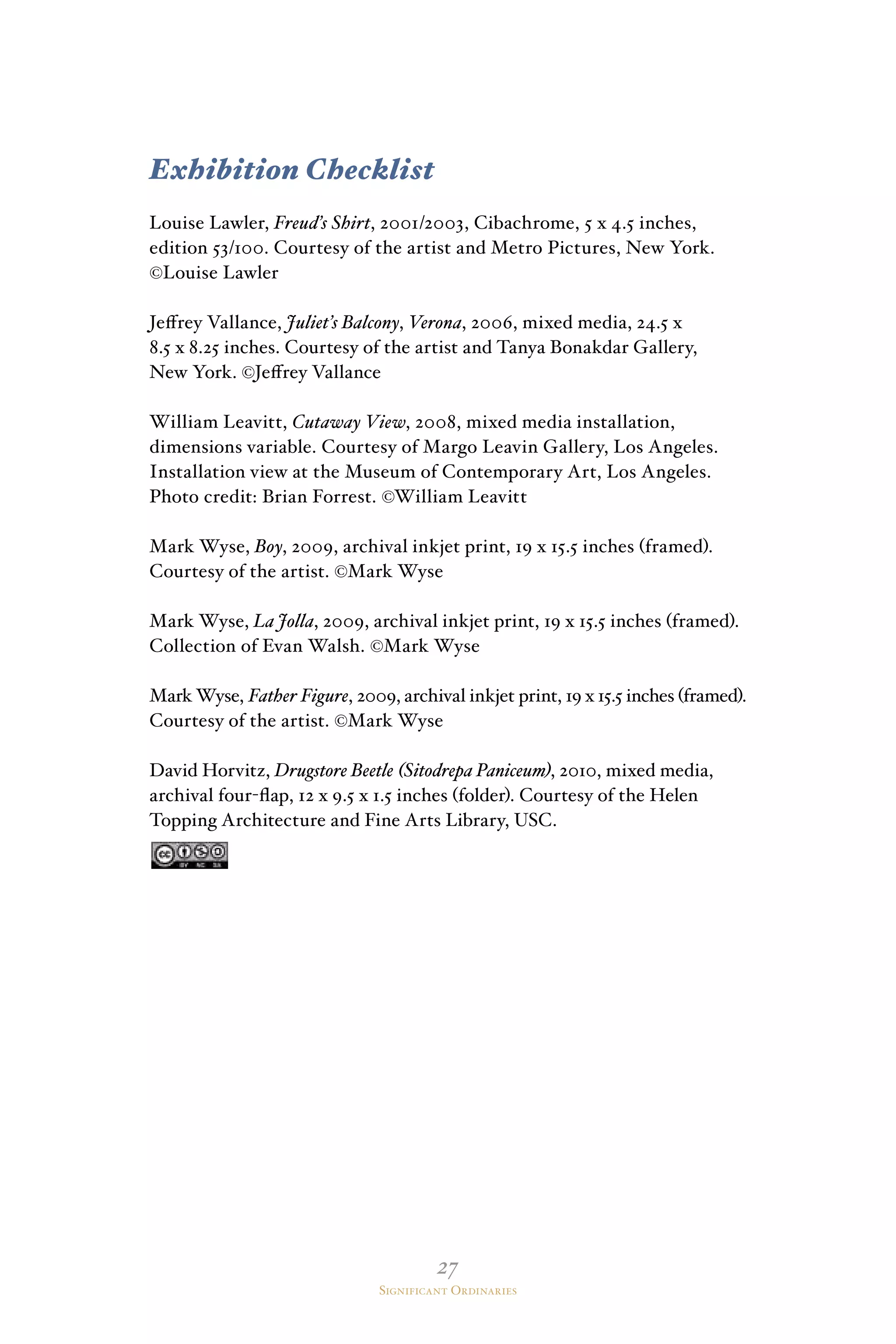 27
Significant Ordinaries
Exhibition Checklist
Louise Lawler, Freud’s Shirt, 2001/2003, Cibachrome, 5 x 4.5 inches,
edition 53/100. Courtesy of the artist and Metro Pictures, New York.
©Louise Lawler
Jeffrey Vallance, Juliet’s Balcony, Verona, 2006, mixed media, 24.5 x
8.5 x 8.25 inches. Courtesy of the artist and Tanya Bonakdar Gallery,
New York. ©Jeffrey Vallance
William Leavitt, Cutaway View, 2008, mixed media installation,
dimensions variable. Courtesy of Margo Leavin Gallery, Los Angeles.
Installation view at the Museum of Contemporary Art, Los Angeles.
Photo credit: Brian Forrest. ©William Leavitt
Mark Wyse, Boy, 2009, archival inkjet print, 19 x 15.5 inches (framed).
Courtesy of the artist. ©Mark Wyse
Mark Wyse, La Jolla, 2009, archival inkjet print, 19 x 15.5 inches (framed).
Collection of Evan Walsh. ©Mark Wyse
Mark Wyse, Father Figure, 2009, archival inkjet print, 19 x 15.5 inches (framed).
Courtesy of the artist. ©Mark Wyse
David Horvitz, Drugstore Beetle (Sitodrepa Paniceum), 2010, mixed media,
archival four-flap, 12 x 9.5 x 1.5 inches (folder). Courtesy of the Helen
Topping Architecture and Fine Arts Library, USC.
 