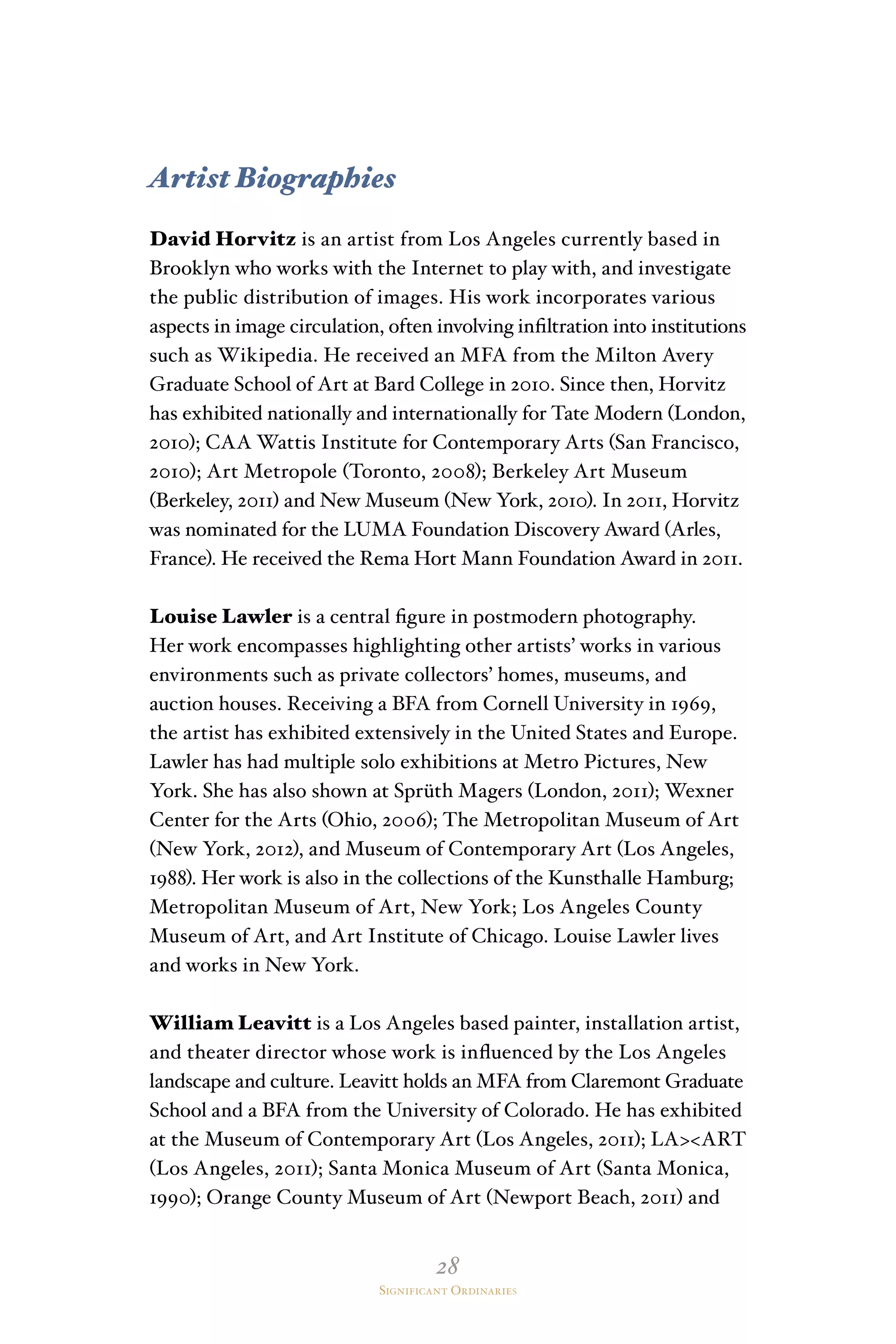 28
Significant Ordinaries
Artist Biographies
David Horvitz is an artist from Los Angeles currently based in
Brooklyn who works with the Internet to play with, and investigate
the public distribution of images. His work incorporates various
aspects in image circulation, often involving infiltration into institutions
such as Wikipedia. He received an MFA from the Milton Avery
Graduate School of Art at Bard College in 2010. Since then, Horvitz
has exhibited nationally and internationally for Tate Modern (London,
2010); CAA Wattis Institute for Contemporary Arts (San Francisco,
2010); Art Metropole (Toronto, 2008); Berkeley Art Museum
(Berkeley, 2011) and New Museum (New York, 2010). In 2011, Horvitz
was nominated for the LUMA Foundation Discovery Award (Arles,
France). He received the Rema Hort Mann Foundation Award in 2011.
Louise Lawler is a central figure in postmodern photography.
Her work encompasses highlighting other artists’ works in various
environments such as private collectors’ homes, museums, and
auction houses. Receiving a BFA from Cornell University in 1969,
the artist has exhibited extensively in the United States and Europe.
Lawler has had multiple solo exhibitions at Metro Pictures, New
York. She has also shown at Sprüth Magers (London, 2011); Wexner
Center for the Arts (Ohio, 2006); The Metropolitan Museum of Art
(New York, 2012), and Museum of Contemporary Art (Los Angeles,
1988). Her work is also in the collections of the Kunsthalle Hamburg;
Metropolitan Museum of Art, New York; Los Angeles County
Museum of Art, and Art Institute of Chicago. Louise Lawler lives
and works in New York.
William Leavitt is a Los Angeles based painter, installation artist,
and theater director whose work is influenced by the Los Angeles
landscape and culture. Leavitt holds an MFA from Claremont Graduate
School and a BFA from the University of Colorado. He has exhibited
at the Museum of Contemporary Art (Los Angeles, 2011); LAART
(Los Angeles, 2011); Santa Monica Museum of Art (Santa Monica,
1990); Orange County Museum of Art (Newport Beach, 2011) and
 