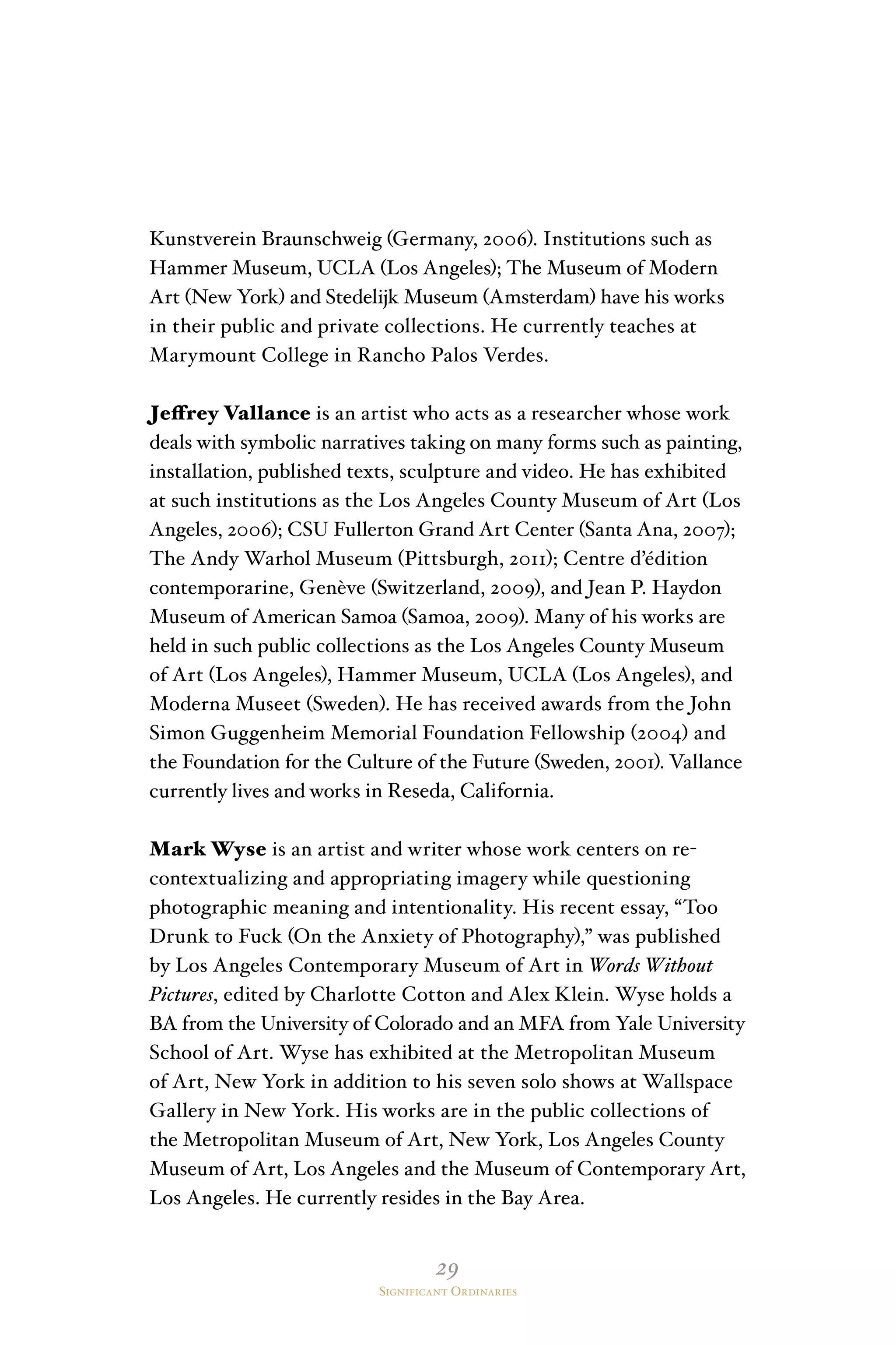 29
Significant Ordinaries
Kunstverein Braunschweig (Germany, 2006). Institutions such as
Hammer Museum, UCLA (Los Angeles); The Museum of Modern
Art (New York) and Stedelijk Museum (Amsterdam) have his works
in their public and private collections. He currently teaches at
Marymount College in Rancho Palos Verdes.
Jeffrey Vallance is an artist who acts as a researcher whose work
deals with symbolic narratives taking on many forms such as painting,
installation, published texts, sculpture and video. He has exhibited
at such institutions as the Los Angeles County Museum of Art (Los
Angeles, 2006); CSU Fullerton Grand Art Center (Santa Ana, 2007);
The Andy Warhol Museum (Pittsburgh, 2011); Centre d’édition
contemporarine, Genève (Switzerland, 2009), and Jean P. Haydon
Museum of American Samoa (Samoa, 2009). Many of his works are
held in such public collections as the Los Angeles County Museum
of Art (Los Angeles), Hammer Museum, UCLA (Los Angeles), and
Moderna Museet (Sweden). He has received awards from the John
Simon Guggenheim Memorial Foundation Fellowship (2004) and
the Foundation for the Culture of the Future (Sweden, 2001). Vallance
currently lives and works in Reseda, California.
Mark Wyse is an artist and writer whose work centers on re-
contextualizing and appropriating imagery while questioning
photographic meaning and intentionality. His recent essay, “Too
Drunk to Fuck (On the Anxiety of Photography),” was published
by Los Angeles Contemporary Museum of Art in Words Without
Pictures, edited by Charlotte Cotton and Alex Klein. Wyse holds a
BA from the University of Colorado and an MFA from Yale University
School of Art. Wyse has exhibited at the Metropolitan Museum
of Art, New York in addition to his seven solo shows at Wallspace
Gallery in New York. His works are in the public collections of
the Metropolitan Museum of Art, New York, Los Angeles County
Museum of Art, Los Angeles and the Museum of Contemporary Art,
Los Angeles. He currently resides in the Bay Area.
 