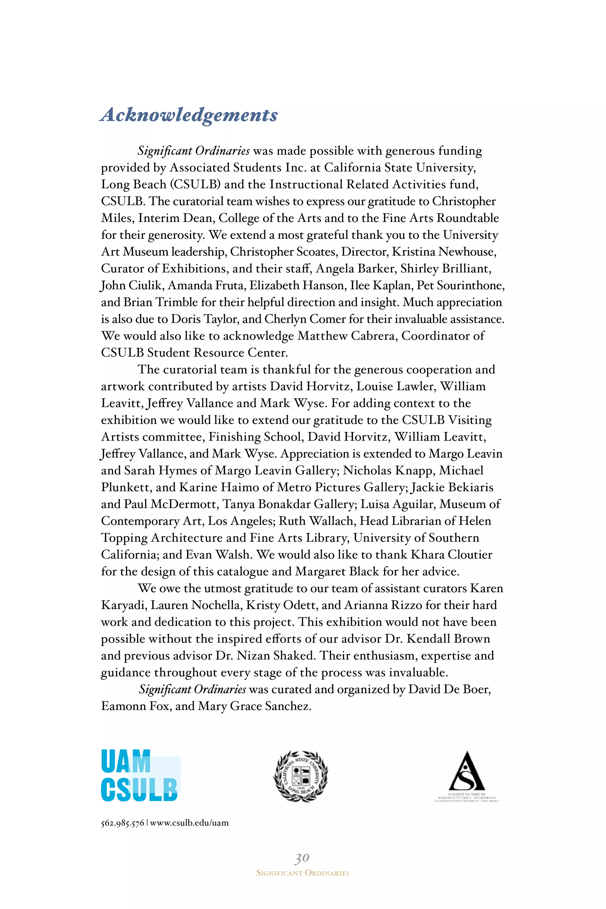 30
Significant Ordinaries
Acknowledgements
Significant Ordinaries was made possible with generous funding
provided by Associated Students Inc. at California State University,
Long Beach (CSULB) and the Instructional Related Activities fund,
CSULB. The curatorial team wishes to express our gratitude to Christopher
Miles, Interim Dean, College of the Arts and to the Fine Arts Roundtable
for their generosity. We extend a most grateful thank you to the University
Art Museum leadership, Christopher Scoates, Director, Kristina Newhouse,
Curator of Exhibitions, and their staff, Angela Barker, Shirley Brilliant,
John Ciulik, Amanda Fruta, Elizabeth Hanson, Ilee Kaplan, Pet Sourinthone,
and Brian Trimble for their helpful direction and insight. Much appreciation
is also due to Doris Taylor, and Cherlyn Comer for their invaluable assistance.
We would also like to acknowledge Matthew Cabrera, Coordinator of
CSULB Student Resource Center.
The curatorial team is thankful for the generous cooperation and
artwork contributed by artists David Horvitz, Louise Lawler, William
Leavitt, Jeffrey Vallance and Mark Wyse. For adding context to the
exhibition we would like to extend our gratitude to the CSULB Visiting
Artists committee, Finishing School, David Horvitz, William Leavitt,
Jeffrey Vallance, and Mark Wyse. Appreciation is extended to Margo Leavin
and Sarah Hymes of Margo Leavin Gallery; Nicholas Knapp, Michael
Plunkett, and Karine Haimo of Metro Pictures Gallery; Jackie Bekiaris
and Paul McDermott, Tanya Bonakdar Gallery; Luisa Aguilar, Museum of
Contemporary Art, Los Angeles; Ruth Wallach, Head Librarian of Helen
Topping Architecture and Fine Arts Library, University of Southern
California; and Evan Walsh. We would also like to thank Khara Cloutier
for the design of this catalogue and Margaret Black for her advice.
We owe the utmost gratitude to our team of assistant curators Karen
Karyadi, Lauren Nochella, Kristy Odett, and Arianna Rizzo for their hard
work and dedication to this project. This exhibition would not have been
possible without the inspired efforts of our advisor Dr. Kendall Brown
and previous advisor Dr. Nizan Shaked. Their enthusiasm, expertise and
guidance throughout every stage of the process was invaluable.
Significant Ordinaries was curated and organized by David De Boer,
Eamonn Fox, and Mary Grace Sanchez.
562.985.576 | www.csulb.edu/uam
 