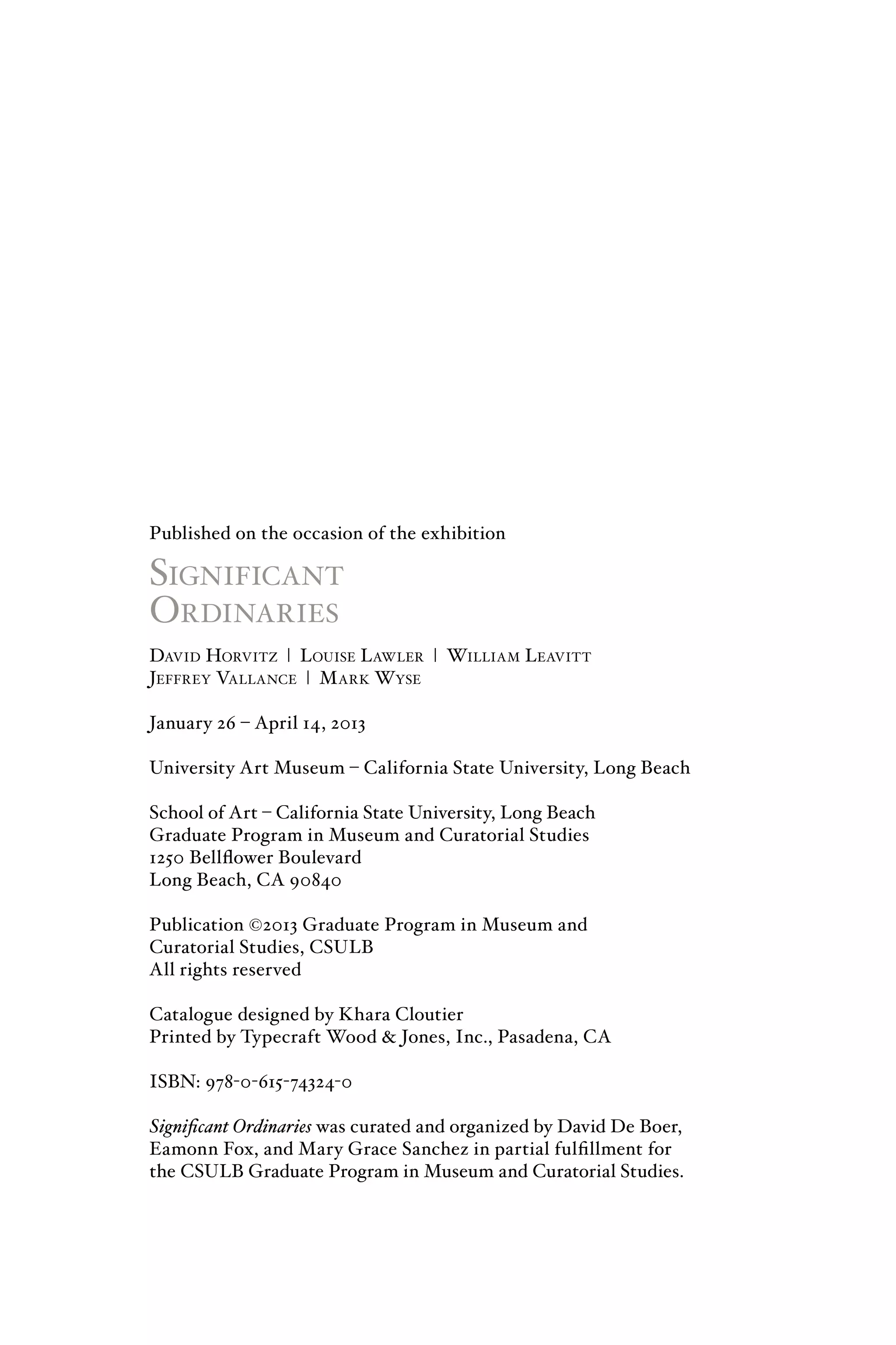 Published on the occasion of the exhibition
Significant
Ordinaries
David Horvitz | Louise Lawler | William Leavitt
Jeffrey Vallance | Mark Wyse
January 26 – April 14, 2013
University Art Museum – California State University, Long Beach
School of Art – California State University, Long Beach
Graduate Program in Museum and Curatorial Studies
1250 Bellflower Boulevard
Long Beach, CA 90840
Publication ©2013 Graduate Program in Museum and
Curatorial Studies, CSULB
All rights reserved
Catalogue designed by Khara Cloutier
Printed by Typecraft Wood & Jones, Inc., Pasadena, CA
ISBN: 978-0-615-74324-0
Significant Ordinaries was curated and organized by David De Boer,
Eamonn Fox, and Mary Grace Sanchez in partial fulfillment for
the CSULB Graduate Program in Museum and Curatorial Studies.
 
