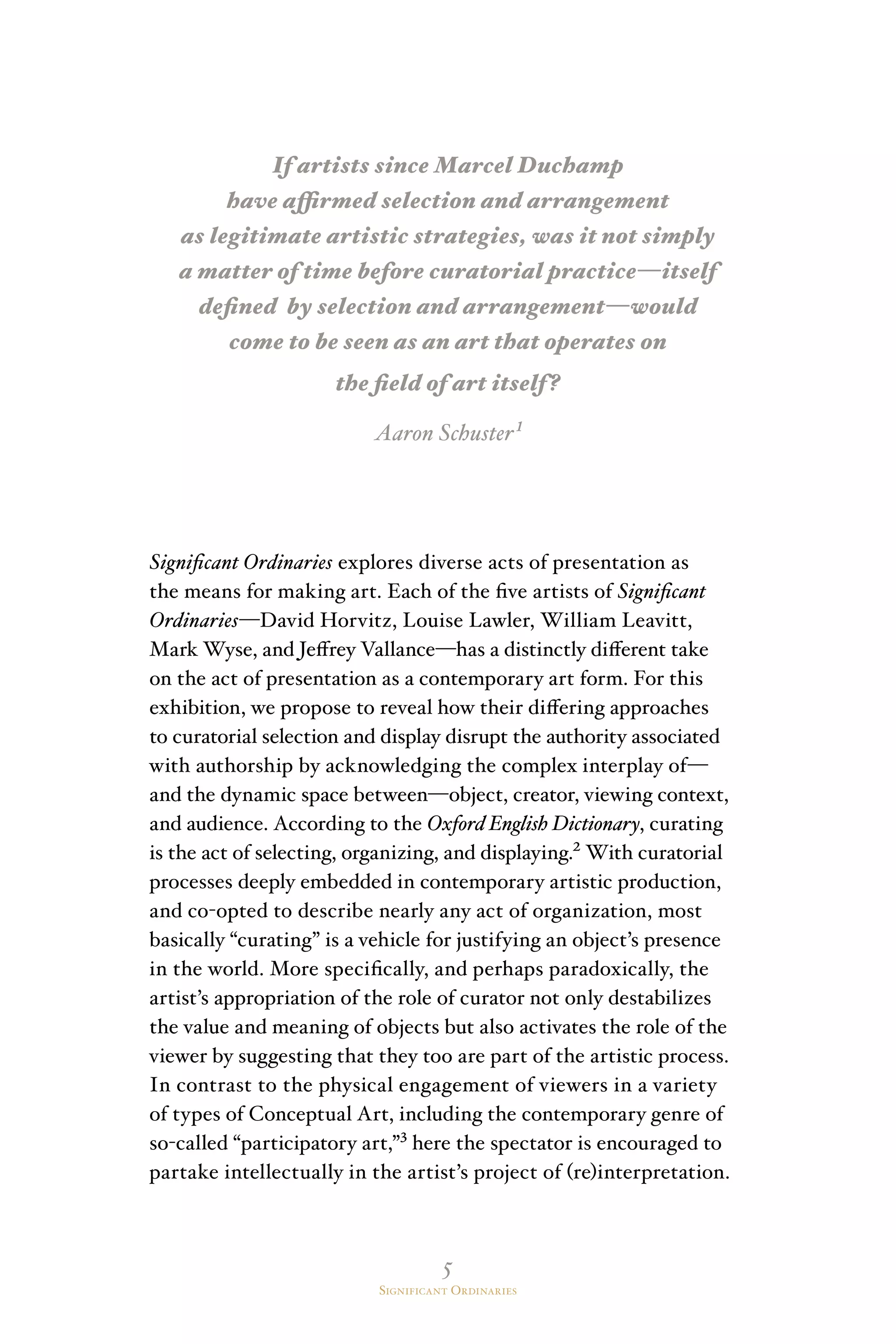 5
Significant Ordinaries
If artists since Marcel Duchamp
have affirmed selection and arrangement
as legitimate artistic strategies, was it not simply
a matter of time before curatorial practice—itself
defined by selection and arrangement—would
come to be seen as an art that operates on
the field of art itself?
Aaron Schuster¹
Significant Ordinaries explores diverse acts of presentation as
the means for making art. Each of the five artists of Significant
Ordinaries—David Horvitz, Louise Lawler, William Leavitt,
Mark Wyse, and Jeffrey Vallance—has a distinctly different take
on the act of presentation as a contemporary art form. For this
exhibition, we propose to reveal how their differing approaches
to curatorial selection and display disrupt the authority associated
with authorship by acknowledging the complex interplay of—
and the dynamic space between—object, creator, viewing context,
and audience. According to the Oxford English Dictionary, curating
is the act of selecting, organizing, and displaying.² With curatorial
processes deeply embedded in contemporary artistic production,
and co-opted to describe nearly any act of organization, most
basically “curating” is a vehicle for justifying an object’s presence
in the world. More specifically, and perhaps paradoxically, the
artist’s appropriation of the role of curator not only destabilizes
the value and meaning of objects but also activates the role of the
viewer by suggesting that they too are part of the artistic process.
In contrast to the physical engagement of viewers in a variety
of types of Conceptual Art, including the contemporary genre of
so-called “participatory art,”³ here the spectator is encouraged to
partake intellectually in the artist’s project of (re)interpretation.
 