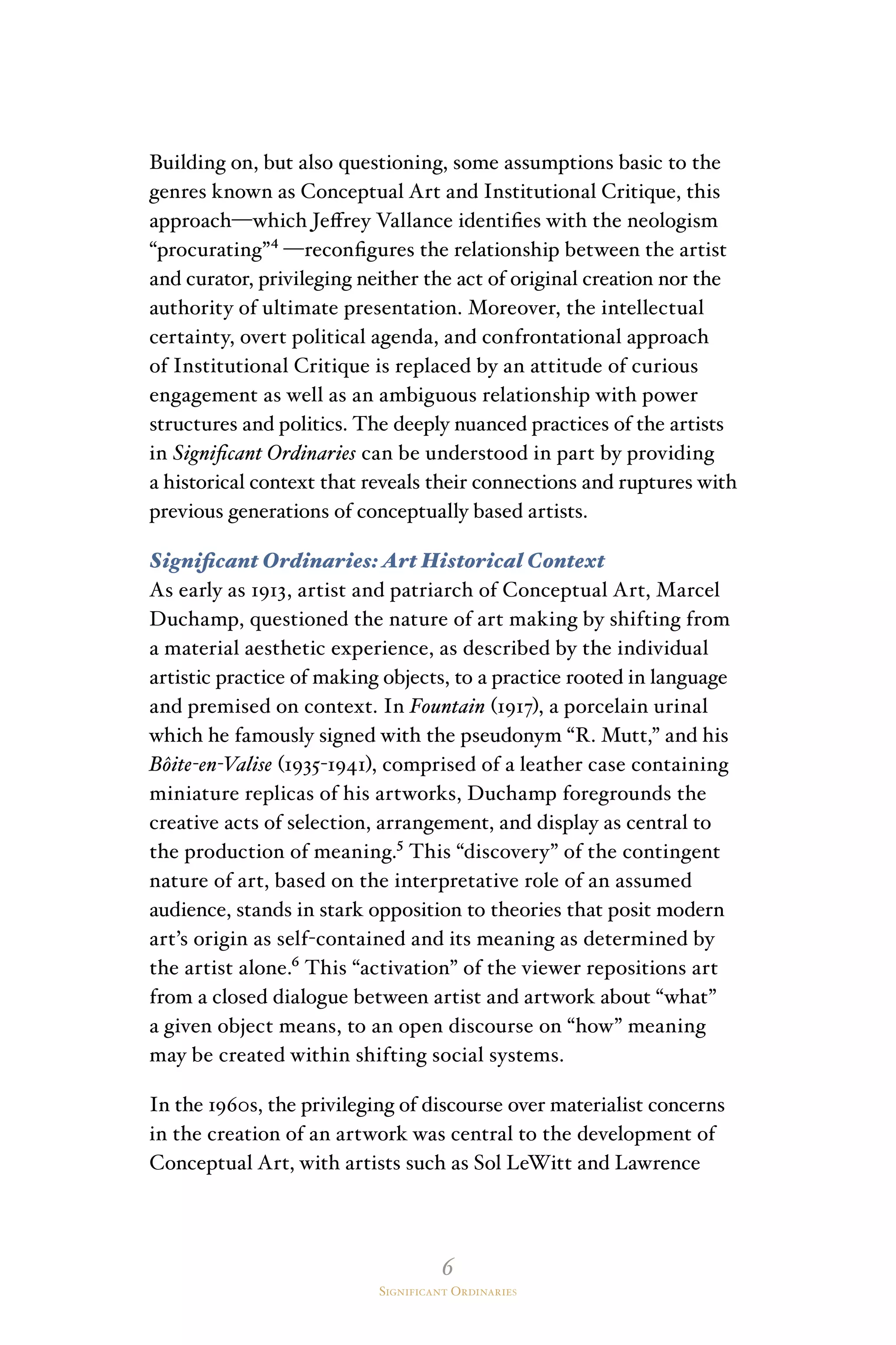 6
Significant Ordinaries
Building on, but also questioning, some assumptions basic to the
genres known as Conceptual Art and Institutional Critique, this
approach—which Jeffrey Vallance identifies with the neologism
“procurating”⁴ —reconfigures the relationship between the artist
and curator, privileging neither the act of original creation nor the
authority of ultimate presentation. Moreover, the intellectual
certainty, overt political agenda, and confrontational approach
of Institutional Critique is replaced by an attitude of curious
engagement as well as an ambiguous relationship with power
structures and politics. The deeply nuanced practices of the artists
in Significant Ordinaries can be understood in part by providing
a historical context that reveals their connections and ruptures with
previous generations of conceptually based artists.
Significant Ordinaries: Art Historical Context
As early as 1913, artist and patriarch of Conceptual Art, Marcel
Duchamp, questioned the nature of art making by shifting from
a material aesthetic experience, as described by the individual
artistic practice of making objects, to a practice rooted in language
and premised on context. In Fountain (1917), a porcelain urinal
which he famously signed with the pseudonym “R. Mutt,” and his
Bôite-en-Valise (1935-1941), comprised of a leather case containing
miniature replicas of his artworks, Duchamp foregrounds the
creative acts of selection, arrangement, and display as central to
the production of meaning.⁵ This “discovery” of the contingent
nature of art, based on the interpretative role of an assumed
audience, stands in stark opposition to theories that posit modern
art’s origin as self-contained and its meaning as determined by
the artist alone.⁶ This “activation” of the viewer repositions art
from a closed dialogue between artist and artwork about “what”
a given object means, to an open discourse on “how” meaning
may be created within shifting social systems.
In the 1960s, the privileging of discourse over materialist concerns
in the creation of an artwork was central to the development of
Conceptual Art, with artists such as Sol LeWitt and Lawrence
 