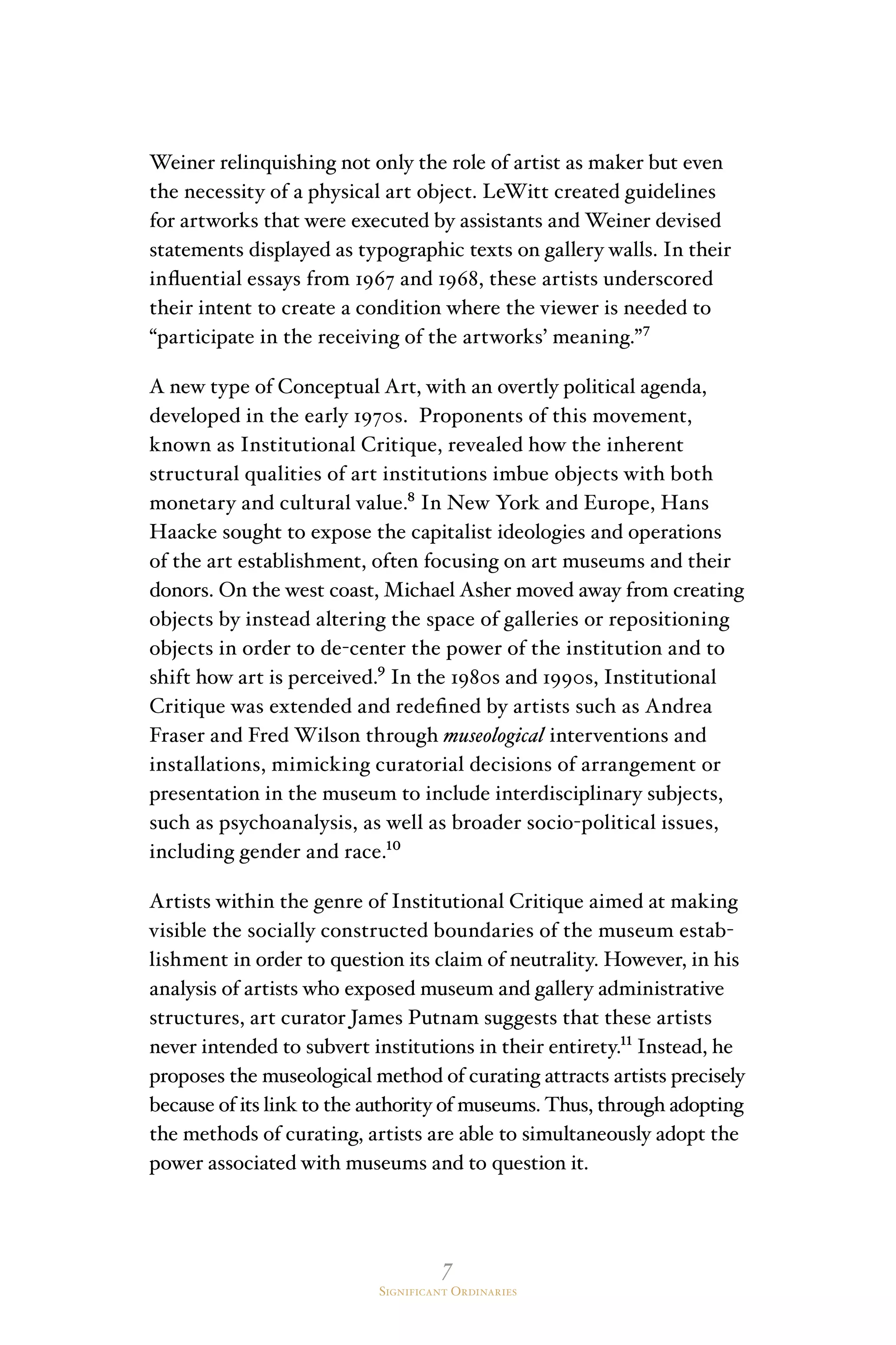 7
Significant Ordinaries
Weiner relinquishing not only the role of artist as maker but even
the necessity of a physical art object. LeWitt created guidelines
for artworks that were executed by assistants and Weiner devised
statements displayed as typographic texts on gallery walls. In their
influential essays from 1967 and 1968, these artists underscored
their intent to create a condition where the viewer is needed to
“participate in the receiving of the artworks’ meaning.”⁷
A new type of Conceptual Art, with an overtly political agenda,
developed in the early 1970s. Proponents of this movement,
known as Institutional Critique, revealed how the inherent
structural qualities of art institutions imbue objects with both
monetary and cultural value.⁸ In New York and Europe, Hans
Haacke sought to expose the capitalist ideologies and operations
of the art establishment, often focusing on art museums and their
donors. On the west coast, Michael Asher moved away from creating
objects by instead altering the space of galleries or repositioning
objects in order to de-center the power of the institution and to
shift how art is perceived.⁹ In the 1980s and 1990s, Institutional
Critique was extended and redefined by artists such as Andrea
Fraser and Fred Wilson through museological interventions and
installations, mimicking curatorial decisions of arrangement or
presentation in the museum to include interdisciplinary subjects,
such as psychoanalysis, as well as broader socio-political issues,
including gender and race.¹⁰
Artists within the genre of Institutional Critique aimed at making
visible the socially constructed boundaries of the museum estab-
lishment in order to question its claim of neutrality. However, in his
analysis of artists who exposed museum and gallery administrative
structures, art curator James Putnam suggests that these artists
never intended to subvert institutions in their entirety.¹¹ Instead, he
proposes the museological method of curating attracts artists precisely
because of its link to the authority of museums. Thus, through adopting
the methods of curating, artists are able to simultaneously adopt the
power associated with museums and to question it.
 