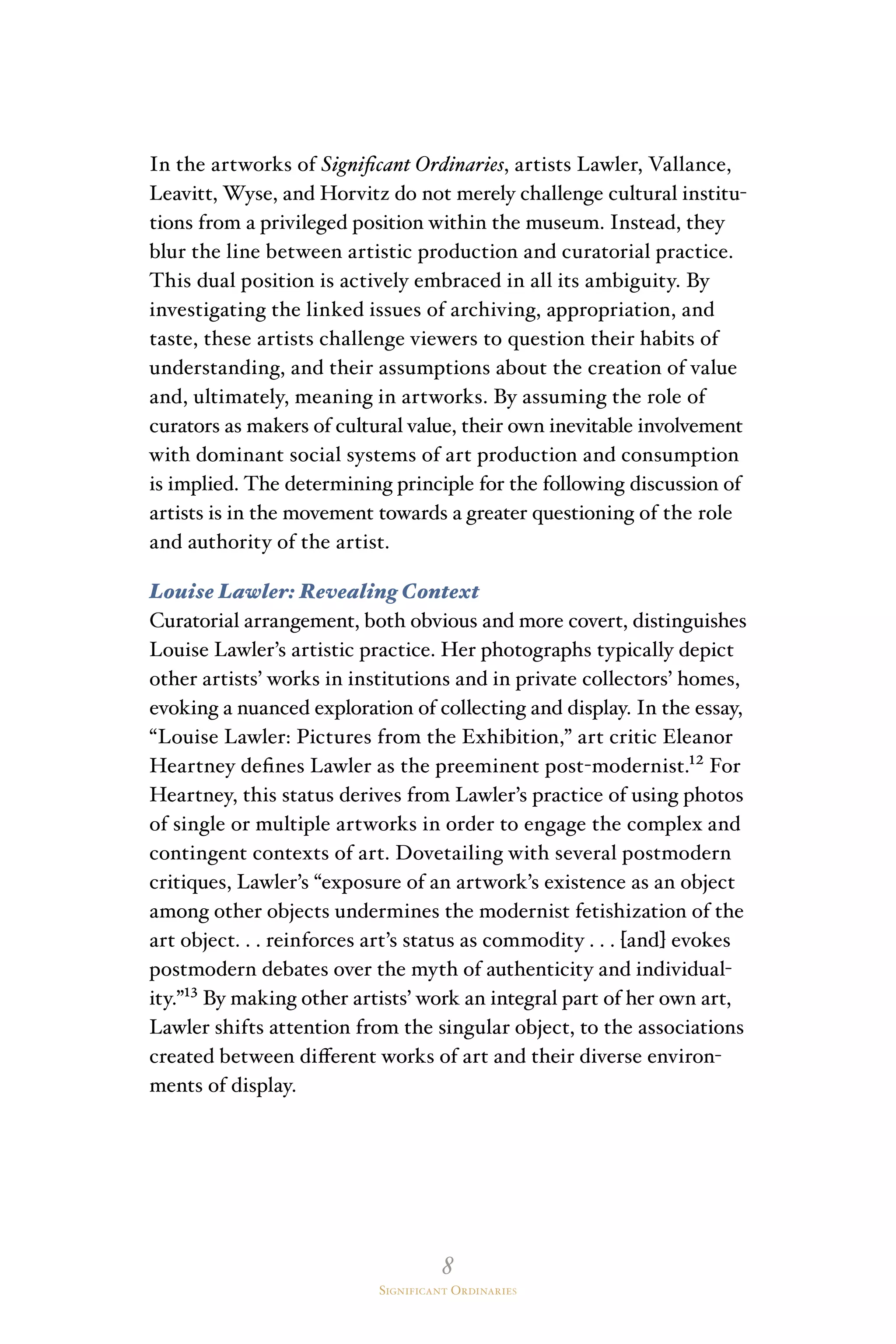 8
Significant Ordinaries
In the artworks of Significant Ordinaries, artists Lawler, Vallance,
Leavitt, Wyse, and Horvitz do not merely challenge cultural institu-
tions from a privileged position within the museum. Instead, they
blur the line between artistic production and curatorial practice.
This dual position is actively embraced in all its ambiguity. By
investigating the linked issues of archiving, appropriation, and
taste, these artists challenge viewers to question their habits of
understanding, and their assumptions about the creation of value
and, ultimately, meaning in artworks. By assuming the role of
curators as makers of cultural value, their own inevitable involvement
with dominant social systems of art production and consumption
is implied. The determining principle for the following discussion of
artists is in the movement towards a greater questioning of the role
and authority of the artist.
Louise Lawler: Revealing Context
Curatorial arrangement, both obvious and more covert, distinguishes
Louise Lawler’s artistic practice. Her photographs typically depict
other artists’ works in institutions and in private collectors’ homes,
evoking a nuanced exploration of collecting and display. In the essay,
“Louise Lawler: Pictures from the Exhibition,” art critic Eleanor
Heartney defines Lawler as the preeminent post-modernist.¹² For
Heartney, this status derives from Lawler’s practice of using photos
of single or multiple artworks in order to engage the complex and
contingent contexts of art. Dovetailing with several postmodern
critiques, Lawler’s “exposure of an artwork’s existence as an object
among other objects undermines the modernist fetishization of the
art object. . . reinforces art’s status as commodity . . . [and] evokes
postmodern debates over the myth of authenticity and individual-
ity.”¹³ By making other artists’ work an integral part of her own art,
Lawler shifts attention from the singular object, to the associations
created between different works of art and their diverse environ-
ments of display.
 