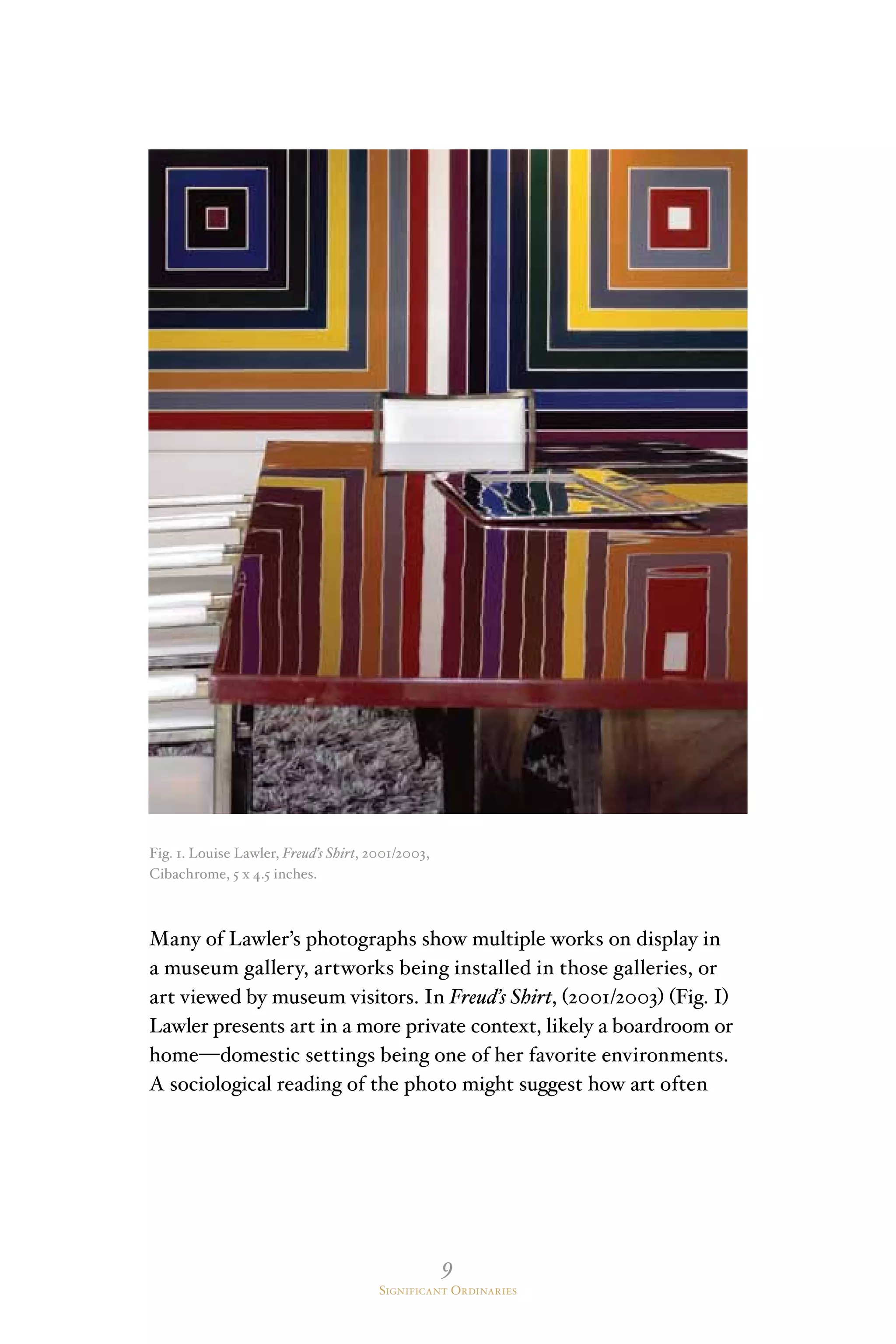 9
Significant Ordinaries
Fig. 1. Louise Lawler, Freud’s Shirt, 2001/2003,
Cibachrome, 5 x 4.5 inches.
Many of Lawler’s photographs show multiple works on display in
a museum gallery, artworks being installed in those galleries, or
art viewed by museum visitors. In Freud’s Shirt, (2001/2003) (Fig. I)
Lawler presents art in a more private context, likely a boardroom or
home—domestic settings being one of her favorite environments.
A sociological reading of the photo might suggest how art often
 