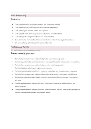 Your Personality
You are...
 Likely to be perseverant, purposeful, ambitious, and achievement oriented
 Likely to be receptive, adaptive, flexible, unconventional, and reflective
 Likely to be outgoing, sociable, excited, and expressive
 Likely to be influential, dominant, persuasive, authoritative, and self-confident
 Likely to be objective, tough-minded, frank and direct with others
 Good at navigating the most difficult interpersonal situations and understanding subtle social cues
 Self-assured, happy, optimistic, content, secure, and cheerful
Professional Advice
Are you in the right career for your personality?
Professionally, you are...
 Well suited to organizations and positions that prioritize accomplishing high goals.
 Exceptionally well suited to positions that measure success on the quantity and volume of work completed.
 Well suited to organizations and positions that are growing and changing quickly.
 Well suited to positions that require ongoing social interaction.
 Well suited to positions that benefit from a preference and ability to take the lead on tasks and projects.
 Well suited to organizations and positions that appreciate a high level of frankness and critical thinking.
 Best suited to positions that are unlikely to have many unexpected problems or changes in how the work
gets done.
 Exceptionally well suited to positions that require identifying and understanding the motivations and
feelings of people.
 Exceptionally well suited to positions that require close collaboration, soliciting and accepting feedback and
criticism, and dealing positively with obstacles and failures.
 