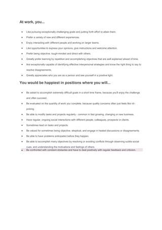 At work, you...
 Like pursuing exceptionally challenging goals and putting forth effort to attain them.
 Prefer a variety of new and different experiences.
 Enjoy interacting with different people and working on larger teams.
 Like opportunities to express your opinions, give instructions and welcome attention.
 Prefer being objective, tough-minded and direct with others.
 Greatly prefer learning by repetition and accomplishing objectives that are well explained ahead of time.
 Are exceptionally capable of identifying effective interpersonal strategies and know the right thing to say to
resolve disagreements.
 Greatly appreciates who you are as a person and see yourself in a positive light.
You would be happiest in positions where you will...
 Be asked to accomplish extremely difficult goals in a short time frame, because you'll enjoy the challenge
and often succeed.
 Be evaluated on the quantity of work you complete, because quality concerns often just feels like nit-
picking.
 Be able to modify tasks and projects regularly - common in fast growing, changing or new business.
 Have regular, ongoing social interactions with different people, colleagues, prospects or clients.
 Sometimes lead on tasks and projects.
 Be valued for sometimes being objective, skeptical, and engage in heated discussions or disagreements.
 Be able to have problems anticipated before they happen.
 Be able to accomplish many objectives by resolving or avoiding conflicts through observing subtle social
cues, and understanding the motivations and feelings of others.
 Be confronted with constant obstacles and have to deal positively with regular feedback and criticism.
 