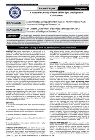 GJRA - GLOBAL JOURNAL FOR RESEARCH ANALYSIS X 34
Volume-5, Issue-6, June - 2016 • ISSN No 2277 - 8160 IF : 3.62 | IC Value 70.36
Research Paper
Commerce
Management
A Study on Quality of Work Life of Bpo Employees in
Coimbatore
Dr.K.Nithyakala
Assistant Professor, Department of Business Administration, PSGR
Krishnammal College for Women, Cbe.
Ms.Prakashitha.J
BBA Student, Department of Business Administration, PSGR
Krishnammal College for Women, Cbe.
The success of any organization depends on how it attracts recruits, motivates, and retains its workforce. A good
quality of work life not only attracts new talent but also retain the existing talent. Quality of work Life is referred to as
humanizing the working life and emphasizing the human factor and has assumed increasing interest and importance
in all the countries of the World. This study attempts to evaluate the quality of work life of BPS employees and analyze the relationship between
gender, training and development and adequate and fair compensation on Job satisfaction. Data was collected through questionnaire from a
sample of 150 employees from BPO Centers in Coimbatore.
ABSTRACT
KEYWORDS : Quality of Work life, BPO employees, work life balance.
INTRODUCTION: Human resource plays an important role in the
success of any organization, because most of the problems in or-
ganizations are human and social rather than physical or technical.
Organizations need to concentrate on job designs and organization
of work to satisfy the new generation workforce. A good quality of
work life reduces absenteeism, accidents & attrition. The term Quality
of Work Life gained importance in the late 1960s as a way of concerns
about effects of job/work on health and general well-being and ways
to positively influence the quality of a person’s work experience. In
the early 21st century, businesses increasingly outsourced to suppli-
ers outside their own country, sometimes referred to as off-shoring
or  off-shore outsourcing. Outsourcing lets organizations pay for
only the services they need, when they need them. a company con-
centrates on the core business and outsources its non-core activities
like payment services, Customer services and administration it is re-
ferred as Business Process Outsourcing. It is one of the fastest growing
sectors of the ITES (Information Technology Enabled Services) indus-
try, further propelled by ongoing worldwide economic downturn,
the drive to cut costs, and heralded by technological advances and is
a subset of outsourcing that involves the contracting of the opera-
tions and responsibilities of a specific business process to a third part
service provider.
NEED FOR THE STUDY: Now a day’s employees are dissatisfied and
filled with emotional exhaustion, stress, low levels of job satisfaction
resulting in high attrition rate. The world witnesses a lot of drastic
change in the course of mankind’s reach to the present era. Therefore,
there is an immediate need for the organizations to study “QWL” of
employees to suggest strategy to improve the employees to satisfy
both the employee goals. Both the
OBJECTIVE:
(1) To study the demographic profile of the respondents working in
the BPO sector.
(2) To examine the level of influence of the attributes like Training and
Development, Adequate and fair compensation on Job satisfaction.
(3) To identify the impact of gender on job satisfaction.
(4) To contribute suggestions to improve the quality of work life of the
employees.
(5) To analyze the factors influencing Job Satisfaction of the employ-
ees working in BPO sector.
STATEMENT OF THE PROBLEM: Quality of Work Life is a real phe-
nomenon and is associated with the satisfaction level of the employ-
ees universally. Some important factors associated with their quality
of work life is working condition, work culture, physical and psycho-
logical wellbeing, welfare measures, pay and benefits and grievance
handling procedures in the organization. Hence, this study is aimed to
analyze the areas of problems and the level of influence of the attrib-
utes like training and development, adequate and fair compensation,
work environment on Job satisfaction of BPO employees in Coim-
batore.
LIMITATIONS: The area of the study is limited only to Coimbatore
city. This study is based on random selection of BPO centers in Coim-
batore. The opinion of the study can be generalized to Coimbatore
City and not large groups like a District or State or Country.
LITERATURE REVIEW:
Ashwini & Anand (2014), conducted a study based on survey meth-
od using random sampling technique and concluded that in order
to keep the employees satisfied, the organization must provide a
conducive climate to enhance commitment, fair compensation, job
satisfaction, safety and health, training and development, oppor-
tunity to develop skill and growth. This is a Literature Review
Gayathri and Ramakrishnan (2013) in their article reviewed the liter-
ature on quality of life to identity the concept and measurement var-
iable along with linkage to satisfaction and performance. The article
discussed reviews of life-concept and dimensions QWL-job satisfac-
tion and performance.
Krishnaraj and Ramachandran (2014) conducted a study based on
primary data and information from secondary sources using simple
arithmetic analysis and hypothesis tools such as simple percentage
method; mean score analysis, multiple correlation and chi-square test.
The study revealed that employees of the BPO sector are put to strain
due to their work culture and work nature. Poulose & Sudarsan (2014)
stated the concept of work life balance has attracted the attention of
not only different organizations but also researchers and HR practi-
tioners and explore possible scope for further research in the area for
achieving better modeling and thereby enable accurate estimations
of WLB among employees towards ensuring higher performance de-
liverance. Srivastava & Kanpur (2014) stated that the identification of
the measures of quality of life is indeed a difficult task, though there
is a sort of common agreement on its concept of employee wellbeing
and high degree of QWL leads to job satisfaction which ultimately re-
sults in effective and efficient performance on a study based on Quali-
ty Of Work Life: Key Elements & It’s Implications. This
RESEARCH METHODOLOGY: The descriptive research is used to
describe characteristics of population or phenomenon being studied
and used for frequencies, averages and other statistical calculation.
Often the best approach prior to writing descriptive research is to
conduct a survey investigation. Out of 60 BPO companies in Coim-
batore 15 companies were selected in random for the study and pilot
study was performed with 20 respondents in DELL Systems Saravan-
 