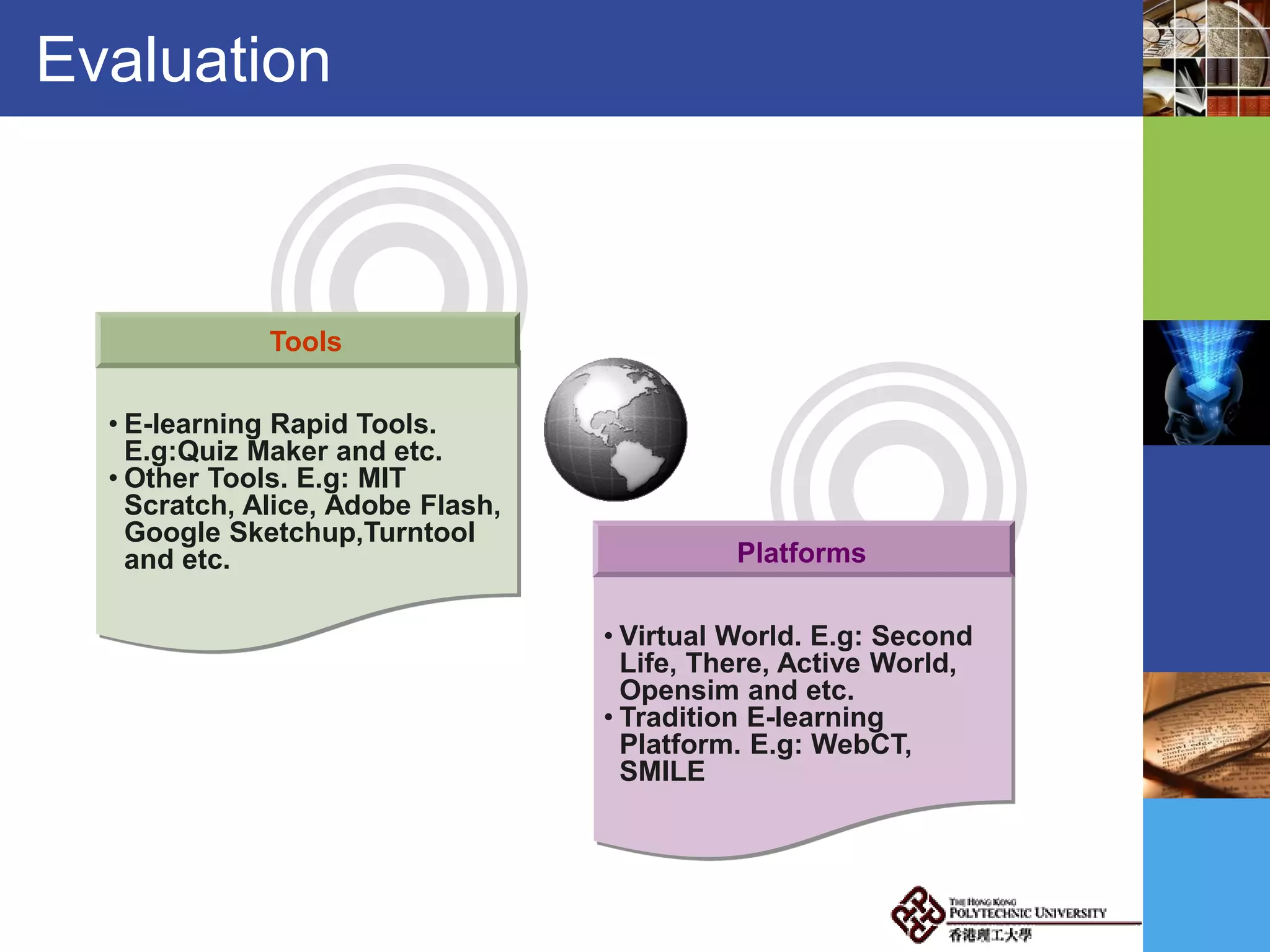 Evaluation
Platforms
Tools
• E-learning Rapid Tools.
E.g:Quiz Maker and etc.
• Other Tools. E.g: MIT
Scratch, Alice, Adobe Flash,
Google Sketchup,Turntool
and etc.
• Virtual World. E.g: Second
Life, There, Active World,
Opensim and etc.
• Tradition E-learning
Platform. E.g: WebCT,
SMILE
 