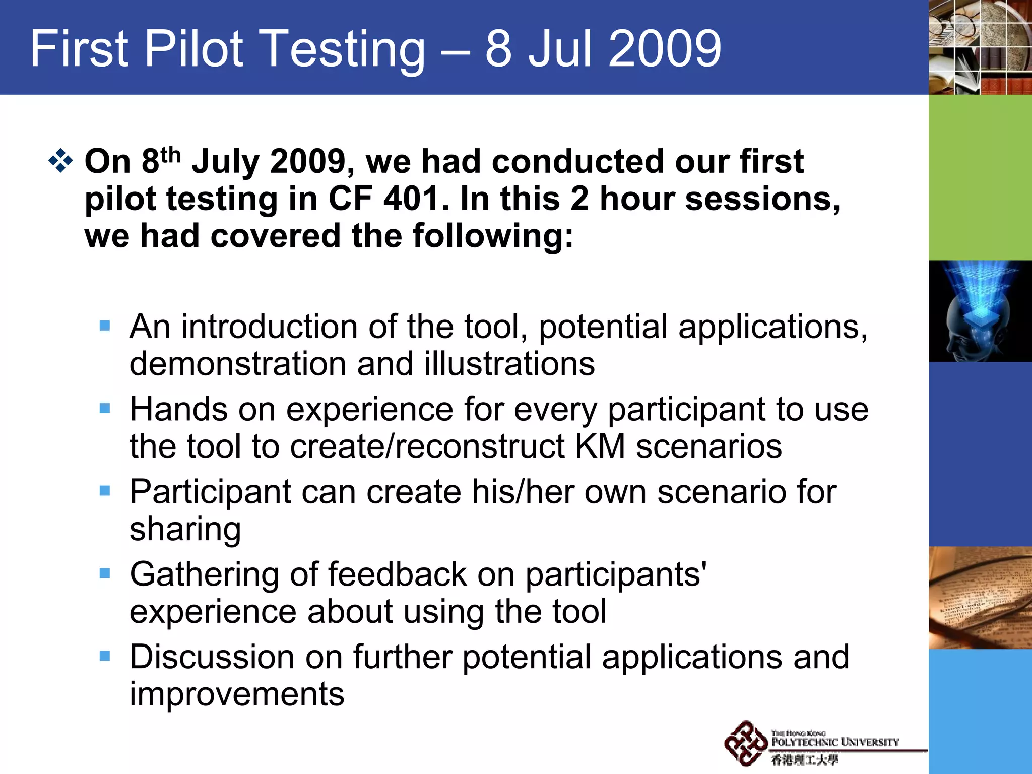 First Pilot Testing – 8 Jul 2009
 On 8th July 2009, we had conducted our first
pilot testing in CF 401. In this 2 hour sessions,
we had covered the following:
 An introduction of the tool, potential applications,
demonstration and illustrations
 Hands on experience for every participant to use
the tool to create/reconstruct KM scenarios
 Participant can create his/her own scenario for
sharing
 Gathering of feedback on participants'
experience about using the tool
 Discussion on further potential applications and
improvements
 