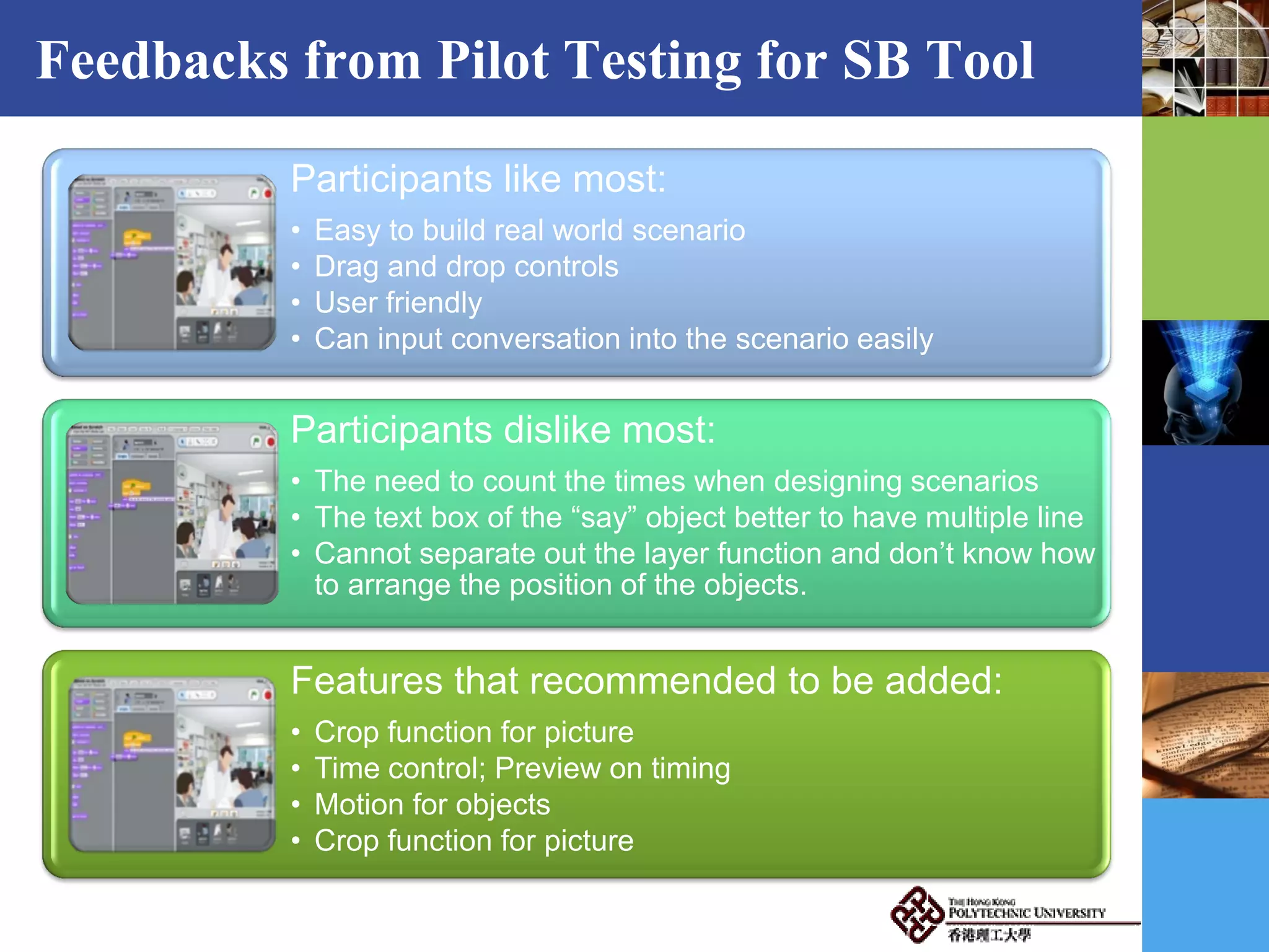 Feedbacks from Pilot Testing for SB Tool
Participants like most:
• Easy to build real world scenario
• Drag and drop controls
• User friendly
• Can input conversation into the scenario easily
Participants dislike most:
• The need to count the times when designing scenarios
• The text box of the “say” object better to have multiple line
• Cannot separate out the layer function and don’t know how
to arrange the position of the objects.
Features that recommended to be added:
• Crop function for picture
• Time control; Preview on timing
• Motion for objects
• Crop function for picture
 