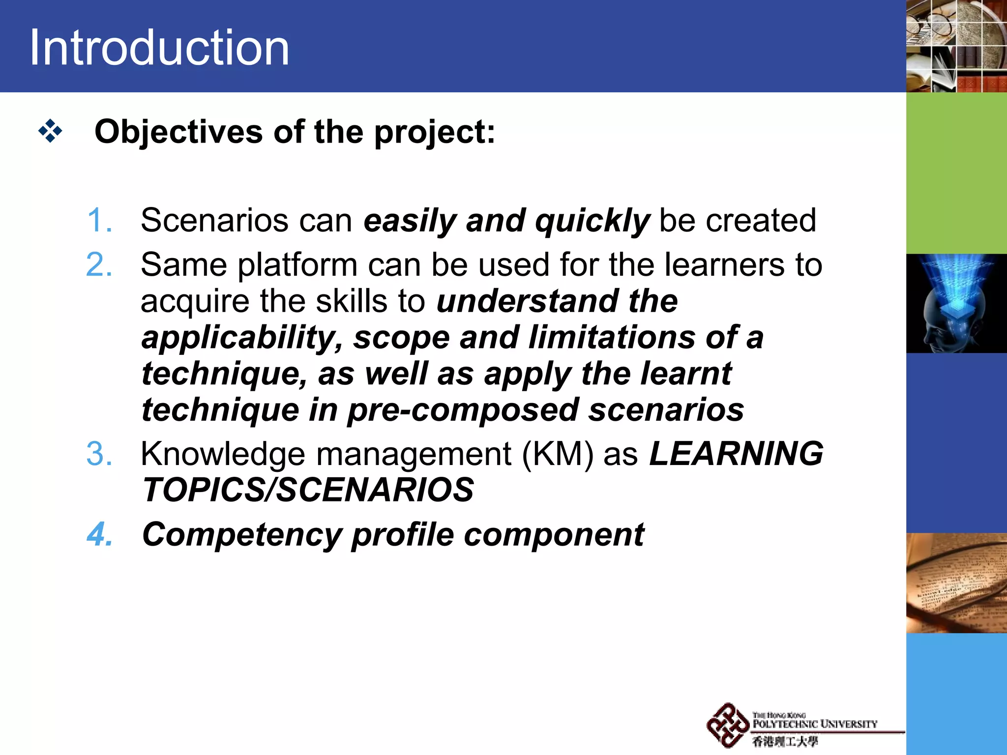 Introduction
 Objectives of the project:
1. Scenarios can easily and quickly be created
2. Same platform can be used for the learners to
acquire the skills to understand the
applicability, scope and limitations of a
technique, as well as apply the learnt
technique in pre-composed scenarios
3. Knowledge management (KM) as LEARNING
TOPICS/SCENARIOS
4. Competency profile component
 