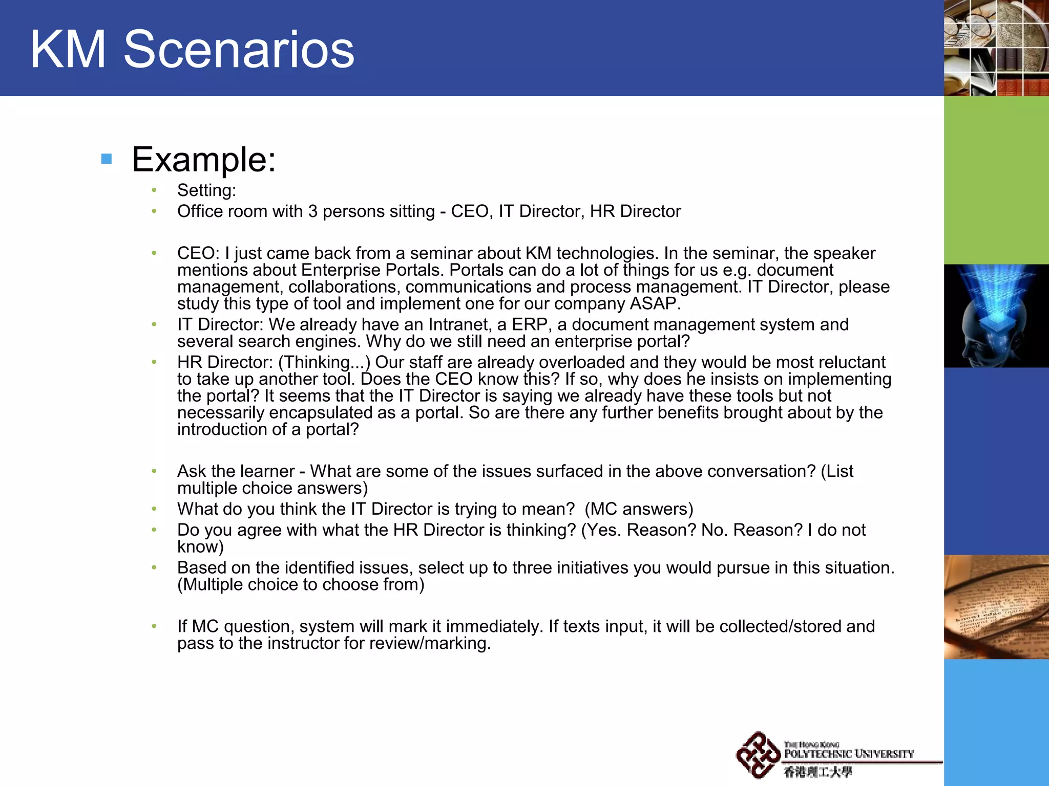 KM Scenarios
 Example:
• Setting:
• Office room with 3 persons sitting - CEO, IT Director, HR Director
• CEO: I just came back from a seminar about KM technologies. In the seminar, the speaker
mentions about Enterprise Portals. Portals can do a lot of things for us e.g. document
management, collaborations, communications and process management. IT Director, please
study this type of tool and implement one for our company ASAP.
• IT Director: We already have an Intranet, a ERP, a document management system and
several search engines. Why do we still need an enterprise portal?
• HR Director: (Thinking...) Our staff are already overloaded and they would be most reluctant
to take up another tool. Does the CEO know this? If so, why does he insists on implementing
the portal? It seems that the IT Director is saying we already have these tools but not
necessarily encapsulated as a portal. So are there any further benefits brought about by the
introduction of a portal?
• Ask the learner - What are some of the issues surfaced in the above conversation? (List
multiple choice answers)
• What do you think the IT Director is trying to mean? (MC answers)
• Do you agree with what the HR Director is thinking? (Yes. Reason? No. Reason? I do not
know)
• Based on the identified issues, select up to three initiatives you would pursue in this situation.
(Multiple choice to choose from)
• If MC question, system will mark it immediately. If texts input, it will be collected/stored and
pass to the instructor for review/marking.
 