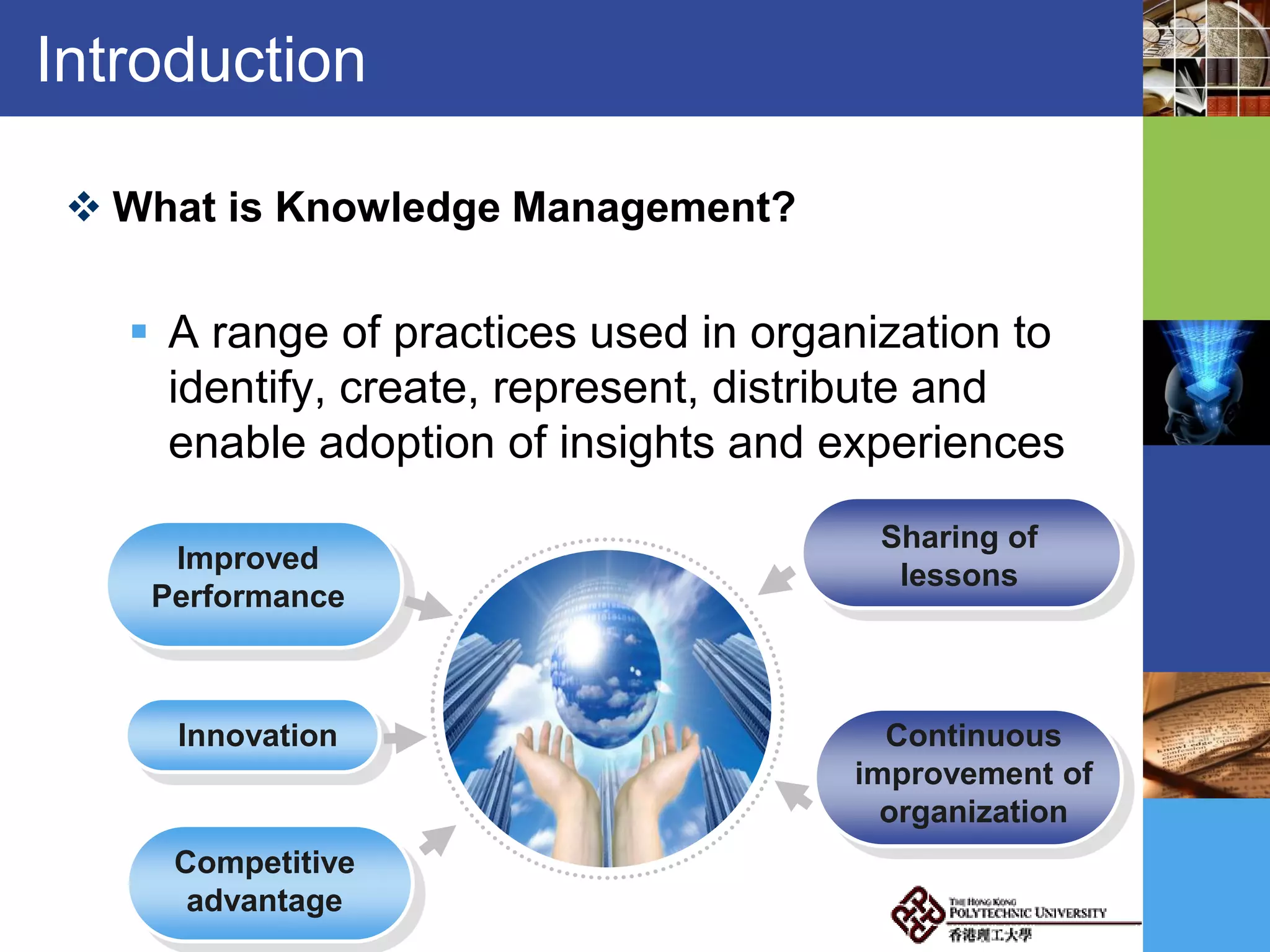Introduction
 What is Knowledge Management?
 A range of practices used in organization to
identify, create, represent, distribute and
enable adoption of insights and experiences
Improved
Performance
Innovation
Competitive
advantage
Sharing of
lessons
Continuous
improvement of
organization
 