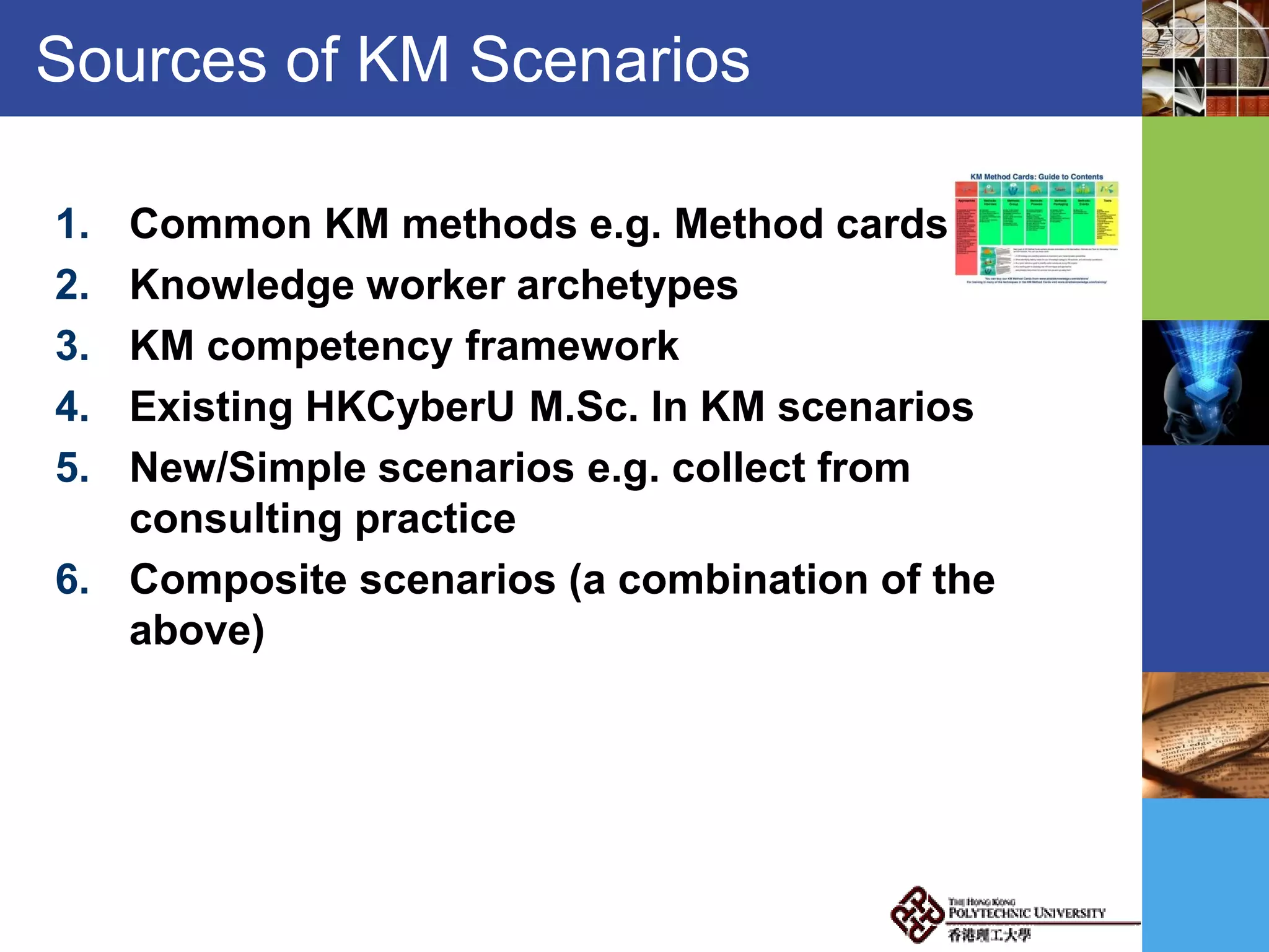 Sources of KM Scenarios
1. Common KM methods e.g. Method cards
2. Knowledge worker archetypes
3. KM competency framework
4. Existing HKCyberU M.Sc. In KM scenarios
5. New/Simple scenarios e.g. collect from
consulting practice
6. Composite scenarios (a combination of the
above)
 
