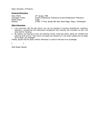 Sales, Education, E-Products
Personal Information:
Date of Birth: 27th January 1989
Languages Known: English (Professional Proficiency) & Hindi (Professional Proficiency)
Marital Status: Single
Address: 27/650, 1st Floor, Beside SBI, New Shanti Nagar, Raipur, Chhattisgarh.
Other Information:
 I am convenient with the jobs where I can use my expertise in business development, marketing,
leadership, management and relationship management with creativity and innovation so that I can
serve best for the group.
 My hobbies are listening to music and watching movies, trying new sports, eating out, travelling and
exploring world around. I also love to do studies and research so I can remain update and can apply
and innovate new strategies.
I hereby declare that the above mention information is correct to the best of my knowledge.
[ ]
Shah Nawaz Rayeen
 