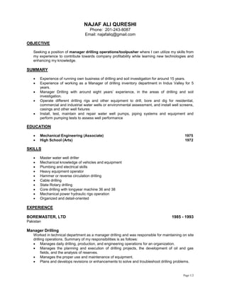 Page 1/2
NAJAF ALI QURESHI
Phone: 201-243-8087
Email: najafaliq@gmail.com
OBJECTIVE
Seeking a position of manager drilling operations/toolpusher where I can utilize my skills from
my experience to contribute towards company profitability while learning new technologies and
enhancing my knowledge.
SUMMARY
 Experience of running own business of drilling and soil investigation for around 15 years.
 Experience of working as a Manager of drilling inventory department in Indus Valley for 5
years.
 Manager Drilling with around eight years’ experience, in the areas of drilling and soil
investigation.
 Operate different drilling rigs and other equipment to drill, bore and dig for residential,
commercial and industrial water wells or environmental assessment, and install well screens,
casings and other well fixtures
 Install, test, maintain and repair water well pumps, piping systems and equipment and
perform pumping tests to assess well performance
EDUCATION
 Mechanical Engineering (Associate) 1975
 High School (Arts) 1972
SKILLS
 Master water well driller
 Mechanical knowledge of vehicles and equipment
 Plumbing and electrical skills
 Heavy equipment operator
 Hammer or reverse circulation drilling
 Cable drilling
 State Rotary drilling
 Core drilling with longyear machine 36 and 38
 Mechanical power hydraulic rigs operation
 Organized and detail-oriented
EXPERIENCE
BOREMASTER, LTD 1985 - 1993
Pakistan
Manager Drilling
Worked in technical department as a manager drilling and was responsible for maintaining on site
drilling operations. Summary of my responsibilities is as follows:
 Manages daily drilling, production, and engineering operations for an organization.
 Manages the planning and execution of drilling projects, the development of oil and gas
fields, and the analysis of reserves.
 Manages the proper use and maintenance of equipment.
 Plans and develops revisions or enhancements to solve and troubleshoot drilling problems.
 