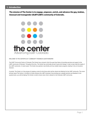 Page 1
The mission of The Center is to engage, empower, enrich, and advance the gay, lesbian,
bisexual and transgender (GLBT/LGBT) community of Colorado.
 
WELCOME TO THE CENTER'S 2011 COMMUNITY FEEDBACK QUESTIONNAIRE! 
 
The GLBT Community Center of Colorado (The Center) has a dynamic thirty five year­long history of providing services and support to the 
LGBT community of Colorado. Throughout this time, The Center has continually strived to grow and change in order to best meet the needs of 
the LGBT community. In recent years, The Center has opened a new facility and has created newer programs, leading it into an innovative 
direction.  
 
Currently, The Center is in the process of creating a vision for the future which will be vibrant and effective for the LGBT community. This vision 
will also assist The Center in its efforts to further advance the LGBT movement. By providing your valuable opinions and feedback in this 
questionnaire, you will be helping The Center to build a future vision that is relevant to the Colorado LGBT community.  
 
1. Introduction
 
 