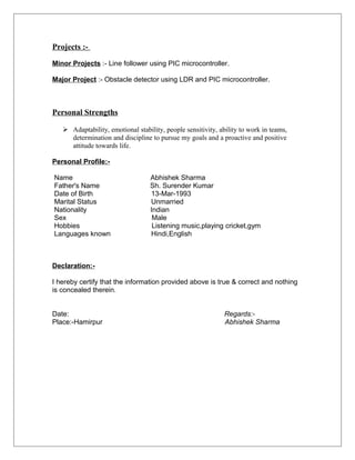 Projects :-
Minor Projects :- Line follower using PIC microcontroller.
Major Project :- Obstacle detector using LDR and PIC microcontroller.
Personal Strengths
 Adaptability, emotional stability, people sensitivity, ability to work in teams,
determination and discipline to pursue my goals and a proactive and positive
attitude towards life.
Personal Profile:-
Name Abhishek Sharma
Father's Name Sh. Surender Kumar
Date of Birth 13-Mar-1993
Marital Status Unmarried
Nationality Indian
Sex Male
Hobbies Listening music,playing cricket,gym
Languages known Hindi,English
Declaration:-
I hereby certify that the information provided above is true & correct and nothing
is concealed therein.
Date: Regards:-
Place:-Hamirpur Abhishek Sharma
 