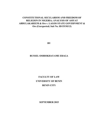 CONSTITUTIONAL SECULARISM AND FREEDOM OF
RELIGION IN NIGERIA; ANALYSIS OF ASIYAT
ABDULAKAREEM & Ors v. LAGOS STATE GOVERNMENT &
Ors (Unreported; Suit No. ID/151M/13)
BY
RUSSEL OSHIOKHAYAME ERAGA
FACULTY OF LAW
UNIVERSITY OF BENIN
BENIN CITY
SEPTEMBER 2015
 