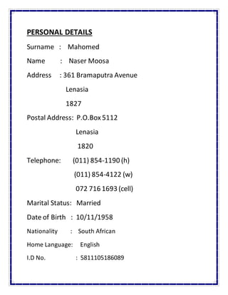 PERSONAL DETAILS
Surname : Mahomed
Name : Naser Moosa
Address : 361 Bramaputra Avenue
Lenasia
1827
Postal Address: P.O.Box 5112
Lenasia
1820
Telephone: (011) 854-1190 (h)
(011) 854-4122 (w)
072 716 1693 (cell)
Marital Status: Married
Date of Birth : 10/11/1958
Nationality : South African
Home Language: English
I.D No. : 5811105186089
 