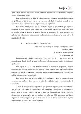 forma como doações são feitas, muitas iniciativas baseadas em “crowdfunding” utilizam a
Internet para levantar fundos.
Duas críticas podem ser feitas à filantropia como ferramenta sustentável de resolução
de problemas sociais é que trata-se de iniciativa individual de caráter pessoal, e não
corporativo, e que redistribui o valor já produzido pelo capitalismo.
Por melhor intencionados que os filantropos sejam, e por melhor que sejam os
resultados de seus trabalhos para resolver as mazelas sociais, ainda serão insuficientes frente
ao desafio. Como é inerente a natureza humana a acumulação de bens, esforços para
endereçar as enfermidades sociais somente serão sustentáveis se forem parte deste esforço de
acumulação de bens.
5. Responsabilidade Social Corporativa
“The social responsibility of business is to increase profits”
Friedman, Milton
The New York Times Magazine
(1970, September 13)
Responsabilidade Social Corporativa (CSR, em inglês), é um termo que se
popularizou na década de 60, e segue sendo usado indistintamente por muitos com diferentes
significados.
Para alguns, CSR, às vezes também chamado de consciência corporativa, cidadania
corporativa ou práticas responsáveis de negócio, é uma regulação auto imposta por algumas
empresas, no sentido de monitorar e assegurar aderência dos negócios com as práticas legais,
padrões éticos e normas internacionais.
Para outros, CSR vai além da prática de “compliance”, e inclui o engajamento ativo
em ações que ampliem o bem estar social, além das exigências legais e responsabilidades da
corporação.
A ideia é encorajar ações corporativas que gerem um impacto positivo no ambiente e
“stakeholders”, que inclui os consumidores, os funcionários, investidores, a comunidade e
outros, como o governo. Aqueles que são a favor da Responsabilidade Social Corporativa
afirmam que as corporações que se engajam em ações de CSR, aumentam seus lucros,
enquanto os críticos respondem que a CSR desvia a corporação de seu verdadeiro objetivo,
que é aumentar os lucros, vide Milton Friedman.
 