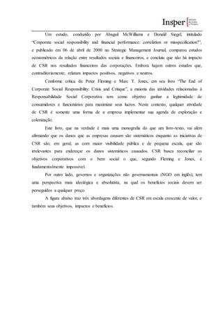 Um estudo, conduzido por Abagail McWilliams e Donald Siegel, intitulado
“Corporate social responsibility and financial performance: correlation or misspecification?”,
e publicado em 06 de abril de 2000 no Strategic Management Journal, comparou estudos
econométricos da relação entre resultados sociais e financeiros, e concluiu que não há impacto
de CSR nos resultados financeiros das corporações. Embora hajam outros estudos que,
contraditoriamente, relatam impactos positivos, negativos e neutros.
Conforme crítica de Peter Fleming e Marc T. Jones, em seu livro “The End of
Corporate Social Responsibility: Crisis and Critique”, a maioria das atividades relacionadas à
Responsabilidade Social Corporativa tem como objetivo ganhar a legitimidade de
consumidores e funcionários para maximizar seus lucros. Neste contexto, qualquer atividade
de CSR é somente uma forma de a empresa implementar sua agenda de exploração e
colonização.
Este livro, que na verdade é mais uma monografia do que um livro-texto, vai além
afirmando que os danos que as empresas causam são sistemáticos enquanto as iniciativas de
CSR são, em geral, as com maior visibilidade pública e de pequena escala, que são
irrelevantes para endereçar os danos sistemáticos causados. CSR busca reconciliar os
objetivos corporativos com o bem social o que, segundo Fleming e Jones, é
fundamentalmente impossível.
Por outro lado, governos e organizações não governamentais (NGO em inglês), tem
uma perspectiva mais ideológica e absolutista, na qual os benefícios sociais devem ser
perseguidos a qualquer preço.
A figura abaixo traz três abordagens diferentes de CSR em escala crescente de valor, e
também seus objetivos, impactos e benefícios.
 