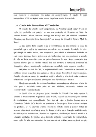 para promover o crescimento nos países em desenvolvimento. A criação de valor
compartilhado (CSR em inglês) será o assunto da próxima sessão deste trabalho.
6. Criando Valor Compartilhado (CSV em inglês)
O conceito de Criando Valor Compartilhado, ou “Creating Shared Value” (CSV) em
inglês, foi introduzido pela primeira vez em uma publicação, de Dezembro de 2006, da
Harvard Business Review intitulada “Strategy and Society: The Link Between Competitive
Advantage and Corporate Social Responsibility”, de autoria de Michael E. Porter e Mark R.
Kramer.
A ideia central deste conceito é que a competitividade de uma empresa e a saúde da
comunidade que a rodeia são mutualmente dependente, que o conceito de criação de valor,
que emergiu na última década, está ultrapassado, pois otimiza a performance financeira de
curto prazo, ignorando fatores críticos que são fundamentais para seu crescimento e geração
de valor de forma sustentável, entre os quais o bem-estar de seus clientes, manutenção dos
recursos naturais que são insumos críticos para sua atividade, a viabilidade econômica de
fornecedores chave, e a sustentação econômica nas comunidades onde produzem e vendem.
Do ponto de vista de CSV, a Responsabilidade Social Corporativa (CSR) coloca os
problemas sociais na periferia dos negócios, e não no núcleo do modelo de negócios adotado.
Quando colocado no centro do modelo de negócio adotado, a criação de valor econômico
também cria valor para a sociedade, endereçando suas necessidades e desafios.
Há diversos exemplos de empresas brasileiras e estrangeiras que adotaram a criação de
valor para a sociedade como parte de suas atividades, melhorando também sua
competitividade e sustentabilidade.
A Nestlé criou um programa global, chamado de Nescafé Plan, cujo objetivo é
fomentar o desenvolvimento de produtos locais de café, e educar os produtores para aumento
de produtividade com sustentabilidade. Para isso ela criou o Código Comum para a
Comunidade Cafeeira (4C), incentiva os produtores a fazerem parte desta iniciativa e compra
sua produção. O 4C discrimina práticas inaceitáveis (trabalho infantil e escravo, tráfico de
pessoas, utilização de agrotóxicos, corte de floresta primária, etc.), dimensão social (liberdade
de associação de trabalhadores, liberdade de negociação, discriminação, direito à infância e à
educação, condições de trabalho, etc.), dimensão ambiental (conservação da biodiversidade,
conservação do solo, uso responsável da água, descarte de resíduos, conservação de energia,
 